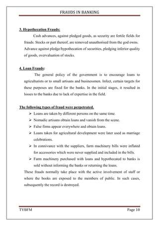 FRAUDS IN BANKING
TYBFM Page 10
3. Hypothecation Frauds:
Cash advances, against pledged goods, as security are fertile fields for
frauds. Stocks or part thereof, are removed unauthorised from the god owns.
Advance against pledge/hypothecation of securities, pledging inferior quality
of goods, overvaluation of stocks.
4. Loan Frauds:
The general policy of the government is to encourage loans to
agriculturists or to small artisans and businessmen. Infect, certain targets for
these purposes are fixed for the banks. In the initial stages, it resulted in
losses to the banks due to lack of expertise in the field.
The following types of fraud were perpetrated.
Loans are taken by different persons on the same time.
Nomadic artisans obtain loans and vanish from the scene.
False firms appear everywhere and obtain loans.
Loans taken for agricultural development were later used as marriage
celebrations.
In connivance with the suppliers, farm machinery bills were inflated
for accessories which were never supplied and included in the bills.
Farm machinery purchased with loans and hypothecated to banks is
sold without informing the banks or returning the loans.
These frauds normally take place with the active involvement of staff or
where the books are exposed to the members of public. In such cases,
subsequently the record is destroyed.
 
