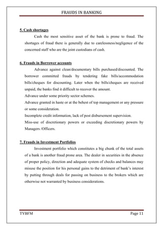FRAUDS IN BANKING
TYBFM Page 11
5. Cash shortages
Cash the most sensitive asset of the bank is prone to fraud. The
shortages of fraud there is generally due to carelessness/negligence of the
concerned staff who are the joint custodians of cash.
6. Frauds in Borrower accounts
Advance against clean/documentary bills purchased/discounted. The
borrower committed frauds by tendering fake bills/accommodation
bills/cheques for discounting. Later when the bills/cheques are received
unpaid, the banks find it difficult to recover the amount.
Advance under some priority sector schemes.
Advance granted in haste or at the behest of top management or any pressure
or some consideration.
Incomplete credit information, lack of post disbursement supervision.
Miss-use of discretionary powers or exceeding discretionary powers by
Managers /Officers.
7. Frauds in Investment Portfolios
Investment portfolio which constitutes a big chunk of the total assets
of a bank is another fraud prone area. The dealer in securities in the absence
of proper policy, direction and adequate system of checks and balances may
misuse the position for his personal gains to the detriment of bank’s interest
by putting through deals for passing on business to the brokers which are
otherwise not warranted by business considerations.
 