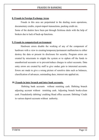 FRAUDS IN BANKING
TYBFM Page 12
8. Frauds in Foreign Exchange Areas
Frauds in this area are perpetrated in the dealing room operations,
documentary credits, export-import transactions, packing credit etc.
Some of the dealers have been put through fictitious deals with the help of
brokers due to lack of back-up functions.
9. Frauds in computerized environment
Hardware errors disable the working of any of the component of
hardware with a view to creating/temporary/permanent malfunction to either
destroy the data or present its disclosure for security. Program errors are
created by miscreants to cripple the system or to siphon off the funds to
unauthorized accounts or to prevent/reduce charges to select accounts. Data
entry errors are created by staff to give undue gain to interested accounts.
Errors are made to give a wrong picture of sensitive data such as balances,
classification of advances, outstanding dues, interest rate applied etc.
10. Frauds in inter branch and inter bank accounts.
Debiting bank accounts without remitting cash. Debiting branch
adjusting account without remitting cash. Adjusting branch books-clean
cash. Fraudulently debiting/ crediting Head office account. Debiting/ Credit
in various deposit accounts without authority.
 