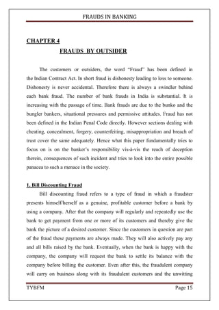 FRAUDS IN BANKING
TYBFM Page 15
CHAPTER 4
FRAUDS BY OUTSIDER
The customers or outsiders, the word “Fraud” has been defined in
the Indian Contract Act. In short fraud is dishonesty leading to loss to someone.
Dishonesty is never accidental. Therefore there is always a swindler behind
each bank fraud. The number of bank frauds in India is substantial. It is
increasing with the passage of time. Bank frauds are due to the bunko and the
bungler bankers, situational pressures and permissive attitudes. Fraud has not
been defined in the Indian Penal Code directly. However sections dealing with
cheating, concealment, forgery, counterfeiting, misappropriation and breach of
trust cover the same adequately. Hence what this paper fundamentally tries to
focus on is on the banker’s responsibility vis-à-vis the reach of deception
therein, consequences of such incident and tries to look into the entire possible
panacea to such a menace in the society.
1. Bill Discounting Fraud
Bill discounting fraud refers to a type of fraud in which a fraudster
presents himself/herself as a genuine, profitable customer before a bank by
using a company. After that the company will regularly and repeatedly use the
bank to get payment from one or more of its customers and thereby give the
bank the picture of a desired customer. Since the customers in question are part
of the fraud these payments are always made. They will also actively pay any
and all bills raised by the bank. Eventually, when the bank is happy with the
company, the company will request the bank to settle its balance with the
company before billing the customer. Even after this, the fraudulent company
will carry on business along with its fraudulent customers and the unwitting
 