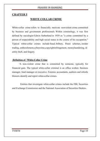 FRAUDS IN BANKING
TYBFM Page 5
CAUSES OF FRAUDS IN BANKING
1. Greed
good old fashioned human nature intervenes when an individual, or group
of individuals, sees a chance to make ‘a fast buck’. A good example being those
cases where people ‘adjust’ their expense claims upwards.
2. Lack of transparency
Complex financial transactions that are difficult to understand are an ideal
method to hide a fraud. The Barings fraud was perpetrated by use of an
accounting ‘dump account’ that no one understood.
3. Poor management information
Where a company’s management information system does not produce
results that are timely, accurate, sufficiently detailed and relevant; the warning
signals of a fraud, such as ongoing theft from the bank account, can be
obscured.
4. Excessively generous performance bonus payments
The more generous the bonus, when coupled to a demanding target; the
more temptation there is to manipulate results, such as yearend sales figures, to
reach that target.
 