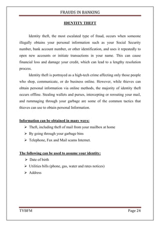 FRAUDS IN BANKING
TYBFM Page 6
5. Non independent internal audit department
Where an organisation’s internal audit department is not independent, e.g.
where it does not report to a truly independent audit committee but to the
Finance Director, the more likely that when there are signals that a fraud is
occurring the more likely they will be ignored. It is indeed interesting to note
that Cynthia Cooper (Head of Internal Audit at WorldCom) had to bypass her
boss (the CFO) and go directly to the audit committee to report the discovery of
the capital expenditure fraud.
6. Lack of clear moral direction from senior management
leadership comes from the top. Where the senior management indulge
themselves in ‘semi corrupt’ behaviour, e.g. adjusting their expense claims
upwards, others will follow adopting the well worn mantra ‘everyone’s at it’.
7. Excessively complex organisational structure
Designed to obfuscate the revenue streams; and so hide reality from third
parties, such as the Internal Revenue.
 