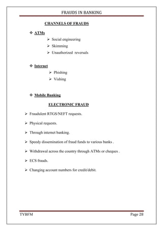 FRAUDS IN BANKING
TYBFM Page 28
CHANNELS OF FRAUDS
ATMs
Social engineering
Skimming
Unauthorized reversals
Internet
Phishing
Vishing
Mobile Banking
ELECTRONIC FRAUD
Fraudulent RTGS/NEFT requests.
Physical requests.
Through internet banking.
Speedy dissemination of fraud funds to various banks .
Withdrawal across the country through ATMs or cheques .
ECS frauds.
Changing account numbers for credit/debit.
 