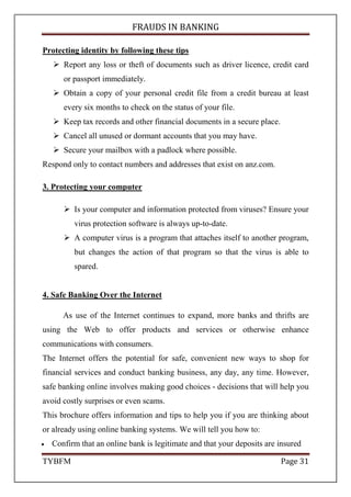 FRAUDS IN BANKING
TYBFM Page 31
Protecting identity by following these tips
Report any loss or theft of documents such as driver licence, credit card
or passport immediately.
Obtain a copy of your personal credit file from a credit bureau at least
every six months to check on the status of your file.
Keep tax records and other financial documents in a secure place.
Cancel all unused or dormant accounts that you may have.
Secure your mailbox with a padlock where possible.
Respond only to contact numbers and addresses that exist on anz.com.
3. Protecting your computer
Is your computer and information protected from viruses? Ensure your
virus protection software is always up-to-date.
A computer virus is a program that attaches itself to another program,
but changes the action of that program so that the virus is able to
spared.
4. Safe Banking Over the Internet
As use of the Internet continues to expand, more banks and thrifts are
using the Web to offer products and services or otherwise enhance
communications with consumers.
The Internet offers the potential for safe, convenient new ways to shop for
financial services and conduct banking business, any day, any time. However,
safe banking online involves making good choices - decisions that will help you
avoid costly surprises or even scams.
This brochure offers information and tips to help you if you are thinking about
or already using online banking systems. We will tell you how to:
• Confirm that an online bank is legitimate and that your deposits are insured
 