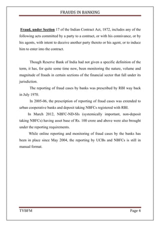 FRAUDS IN BANKING
TYBFM Page 4
Fraud, under Section 17 of the Indian Contract Act, 1872, includes any of the
following acts committed by a party to a contract, or with his connivance, or by
his agents, with intent to deceive another party thereto or his agent, or to induce
him to enter into the contract.
Though Reserve Bank of India had not given a specific definition of the
term, it has, for quite some time now, been monitoring the nature, volume and
magnitude of frauds in certain sections of the financial sector that fall under its
jurisdiction.
The reporting of fraud cases by banks was prescribed by RBI way back
in July 1970.
In 2005-06, the prescription of reporting of fraud cases was extended to
urban cooperative banks and deposit taking NBFCs registered with RBI.
In March 2012, NBFC-ND-SIs (systemically important, non-deposit
taking NBFCs) having asset base of Rs. 100 crore and above were also brought
under the reporting requirements.
While online reporting and monitoring of fraud cases by the banks has
been in place since May 2004, the reporting by UCBs and NBFCs is still in
manual format.
 