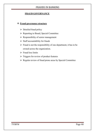 FRAUDS IN BANKING
TYBFM Page 40
FRAUD GOVERNANCE
Fraud governance structure
Detailed fraud policy
Reporting to Board, Special Committee
Responsibility of senior management
Staff accountability for frauds
Fraud is not the responsibility of one department, it has to be
owned across the organization.
Fraud loss limits
Triggers for review of product features
Regular review of fraud prone areas by Special Committee
 