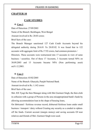 FRAUDS IN BANKING
TYBFM Page 9
TYPES OF BANK FRAUD BY INSIDER
1. Deposit Account Frauds:
Accounts opened without introduction or with improper introduction,
frauds under this head are generally attempted at the time of opening of new
branch when such emphasis is not paid on objection of introduction. Once the
account is opened , the miscreant deposits, stolen/materially altered cheques for
collection/payment etc. A dormant account is fraudulently operated by a forger
on forged signatures. Specimen signature card or signatures on letters are
utilized as models. Joint accounts are operated by one of the signatories (forger)
by forging the signatures of others. Mini deposit collections are not deposited
by the collecting banker.
The banker manipulates the depositor’s Pass Book.
2. Purchased Bill Frauds:
The frauds in this area are often costly. They can take the following forms:
Bogus or stolen railway receipts and motor transport receipts
accompanied by counterfeit bills are discounted.
Fake bills with inflated value, drawn on sister concerns, for discounts.
Genuine bills and railway are presented and got discounted from the
bank but the material is got released from the railways on indemnity
bond.
Bogus bills for worthless goods are discounted on the strength of
dispatch papers.
 