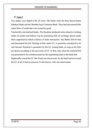 FRAUDS IN BANKING
TYBFM Page 44
Case 3
Two banks were duped of Rs 25 crore .The banks were the Pune based Janata
Sahakari Bank and the Mumbai base Centurion Bank. They had discounted bills
under letter of credit that were issued by good
Trustworthy nationalized banks. The fraudster produced some attractive looking
(letter of credit) and follows Up by presenting bills of exchange drawn under
them supported by faked evidence of trade transaction. The Banks fell for bait
and discounted the bill. Dealing in bills under LC, is generally considered to be
safe because Payment is guarantee by the LC issuing bank, so long as the bills
are drawn according to the provision of LC. It Was only when the matured bill
was presented to for reimbursement by the negotiating bank to the bank that
Supposedly issued the LC that fraud was discovered. As the bank had not issued
the LC at all, it had no recourse To the drawer, who was nonexistent.
 
