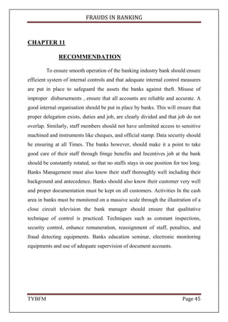 FRAUDS IN BANKING
TYBFM Page 45
CHAPTER 11
RECOMMENDATION
To ensure smooth operation of the banking industry bank should ensure
efficient system of internal controls and that adequate internal control measures
are put in place to safeguard the assets the banks against theft. Misuse of
improper disbursements , ensure that all accounts are reliable and accurate. A
good internal organisation should be put in place by banks. This will ensure that
proper delegation exists, duties and job, are clearly divided and that job do not
overlap. Similarly, staff members should not have unlimited access to sensitive
machined and instruments like cheques, and official stamp. Data security should
be ensuring at all Times. The banks however, should make it a point to take
good care of their staff through fringe benefits and Incentives job at the bank
should be constantly rotated, so that no staffs stays in one position for too long.
Banks Management must also know their staff thoroughly well including their
background and antecedence. Banks should also know their customer very well
and proper documentation must be kept on all customers. Activities In the cash
area in banks must be monitored on a massive scale through the illustration of a
close circuit television the bank manager should ensure that qualitative
technique of control is practiced. Techniques such as constant inspections,
security control, enhance remuneration, reassignment of staff, penalties, and
fraud detecting equipments. Banks education seminar, electronic monitoring
equipments and use of adequate supervision of document accounts.
 