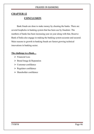 FRAUDS IN BANKING
TYBFM Page 46
CHAPTER 12
CONCLUSION
Bank frauds are done to make money by cheating the banks. There are
several loopholes in banking system that has been use by fraudster. The
numbers of banks has been increasing year on year along with that, Reserve
Bank of India also engage in making the banking system accurate and secured.
Main reasons to growth in banking frauds are fastest growing technical
innovations in banking sector.
The challenge to a Bank…
Financial Loss
Brand Image & Reputation
Customer confidence
Regulator confidence
Shareholder confidence
 