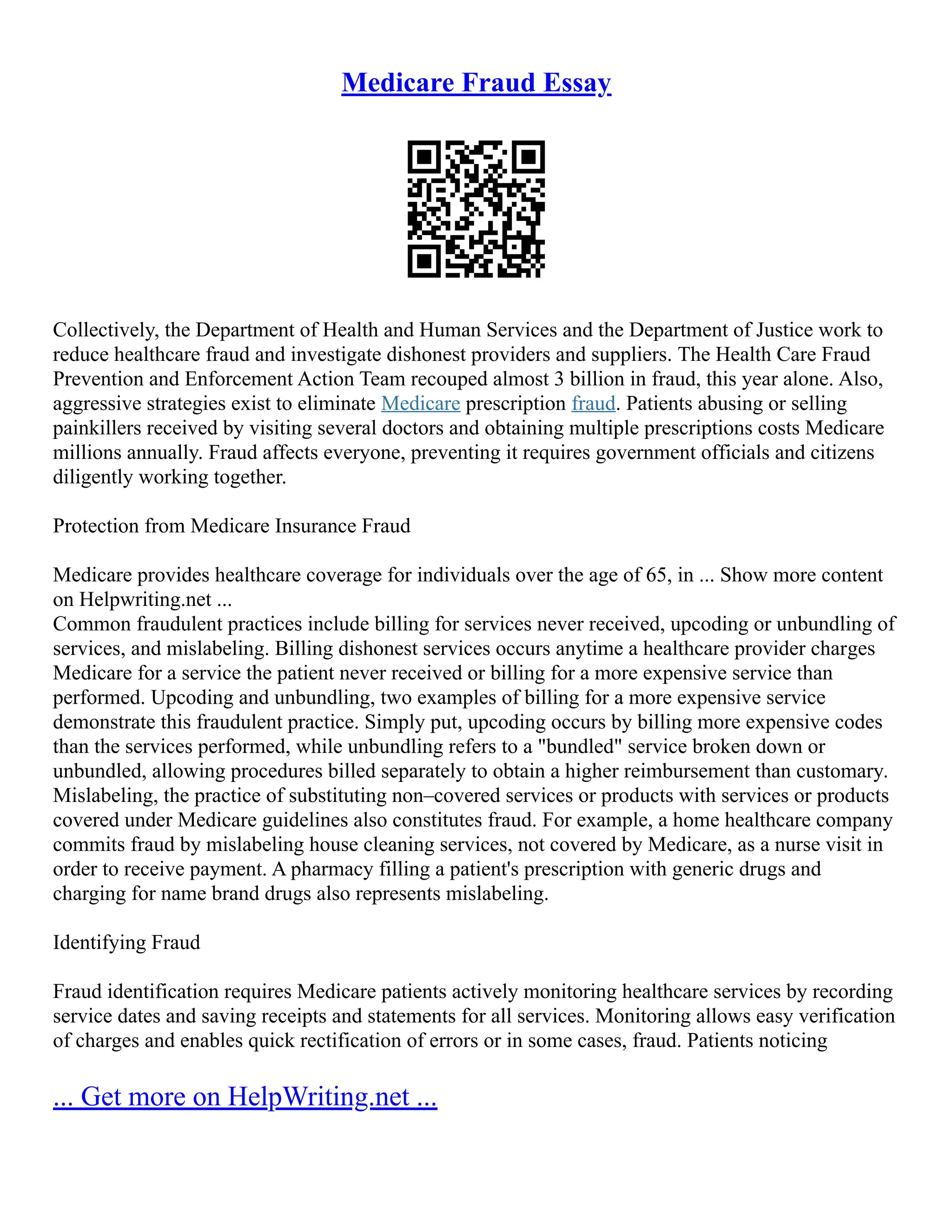 Medicare Fraud Essay
Collectively, the Department of Health and Human Services and the Department of Justice work to
reduce healthcare fraud and investigate dishonest providers and suppliers. The Health Care Fraud
Prevention and Enforcement Action Team recouped almost 3 billion in fraud, this year alone. Also,
aggressive strategies exist to eliminate Medicare prescription fraud. Patients abusing or selling
painkillers received by visiting several doctors and obtaining multiple prescriptions costs Medicare
millions annually. Fraud affects everyone, preventing it requires government officials and citizens
diligently working together.
Protection from Medicare Insurance Fraud
Medicare provides healthcare coverage for individuals over the age of 65, in ... Show more content
on Helpwriting.net ...
Common fraudulent practices include billing for services never received, upcoding or unbundling of
services, and mislabeling. Billing dishonest services occurs anytime a healthcare provider charges
Medicare for a service the patient never received or billing for a more expensive service than
performed. Upcoding and unbundling, two examples of billing for a more expensive service
demonstrate this fraudulent practice. Simply put, upcoding occurs by billing more expensive codes
than the services performed, while unbundling refers to a "bundled" service broken down or
unbundled, allowing procedures billed separately to obtain a higher reimbursement than customary.
Mislabeling, the practice of substituting non–covered services or products with services or products
covered under Medicare guidelines also constitutes fraud. For example, a home healthcare company
commits fraud by mislabeling house cleaning services, not covered by Medicare, as a nurse visit in
order to receive payment. A pharmacy filling a patient's prescription with generic drugs and
charging for name brand drugs also represents mislabeling.
Identifying Fraud
Fraud identification requires Medicare patients actively monitoring healthcare services by recording
service dates and saving receipts and statements for all services. Monitoring allows easy verification
of charges and enables quick rectification of errors or in some cases, fraud. Patients noticing
... Get more on HelpWriting.net ...
 