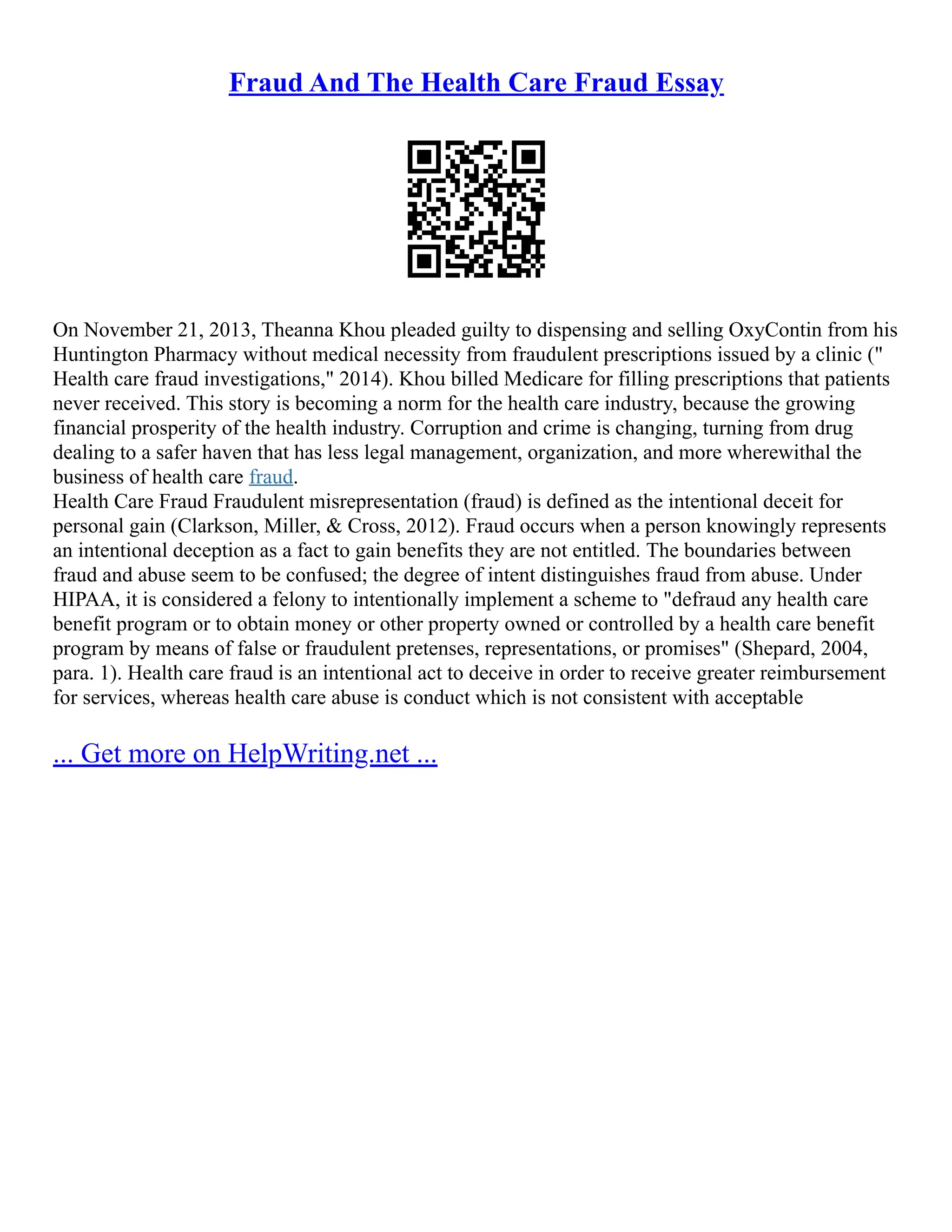 Fraud And The Health Care Fraud Essay
On November 21, 2013, Theanna Khou pleaded guilty to dispensing and selling OxyContin from his
Huntington Pharmacy without medical necessity from fraudulent prescriptions issued by a clinic ("
Health care fraud investigations," 2014). Khou billed Medicare for filling prescriptions that patients
never received. This story is becoming a norm for the health care industry, because the growing
financial prosperity of the health industry. Corruption and crime is changing, turning from drug
dealing to a safer haven that has less legal management, organization, and more wherewithal the
business of health care fraud.
Health Care Fraud Fraudulent misrepresentation (fraud) is defined as the intentional deceit for
personal gain (Clarkson, Miller, & Cross, 2012). Fraud occurs when a person knowingly represents
an intentional deception as a fact to gain benefits they are not entitled. The boundaries between
fraud and abuse seem to be confused; the degree of intent distinguishes fraud from abuse. Under
HIPAA, it is considered a felony to intentionally implement a scheme to "defraud any health care
benefit program or to obtain money or other property owned or controlled by a health care benefit
program by means of false or fraudulent pretenses, representations, or promises" (Shepard, 2004,
para. 1). Health care fraud is an intentional act to deceive in order to receive greater reimbursement
for services, whereas health care abuse is conduct which is not consistent with acceptable
... Get more on HelpWriting.net ...
 