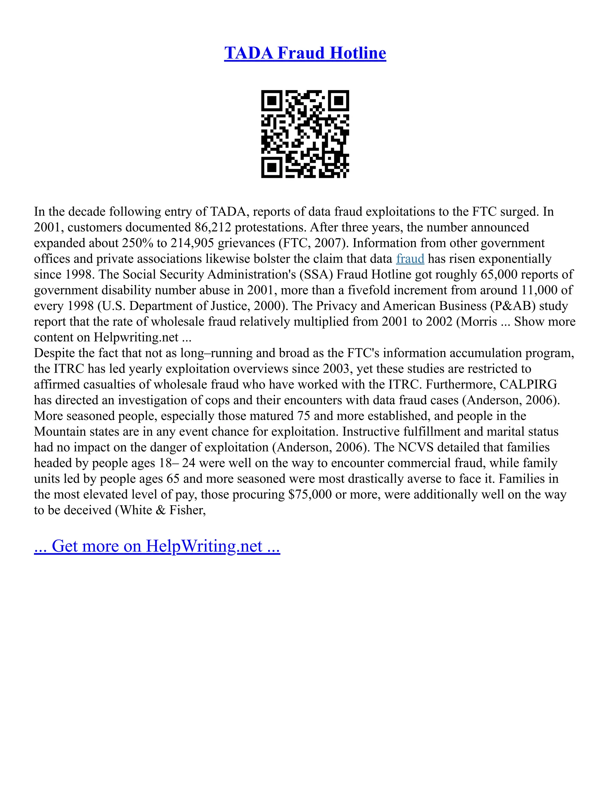 TADA Fraud Hotline
In the decade following entry of TADA, reports of data fraud exploitations to the FTC surged. In
2001, customers documented 86,212 protestations. After three years, the number announced
expanded about 250% to 214,905 grievances (FTC, 2007). Information from other government
offices and private associations likewise bolster the claim that data fraud has risen exponentially
since 1998. The Social Security Administration's (SSA) Fraud Hotline got roughly 65,000 reports of
government disability number abuse in 2001, more than a fivefold increment from around 11,000 of
every 1998 (U.S. Department of Justice, 2000). The Privacy and American Business (P&AB) study
report that the rate of wholesale fraud relatively multiplied from 2001 to 2002 (Morris ... Show more
content on Helpwriting.net ...
Despite the fact that not as long–running and broad as the FTC's information accumulation program,
the ITRC has led yearly exploitation overviews since 2003, yet these studies are restricted to
affirmed casualties of wholesale fraud who have worked with the ITRC. Furthermore, CALPIRG
has directed an investigation of cops and their encounters with data fraud cases (Anderson, 2006).
More seasoned people, especially those matured 75 and more established, and people in the
Mountain states are in any event chance for exploitation. Instructive fulfillment and marital status
had no impact on the danger of exploitation (Anderson, 2006). The NCVS detailed that families
headed by people ages 18– 24 were well on the way to encounter commercial fraud, while family
units led by people ages 65 and more seasoned were most drastically averse to face it. Families in
the most elevated level of pay, those procuring $75,000 or more, were additionally well on the way
to be deceived (White & Fisher,
... Get more on HelpWriting.net ...
 