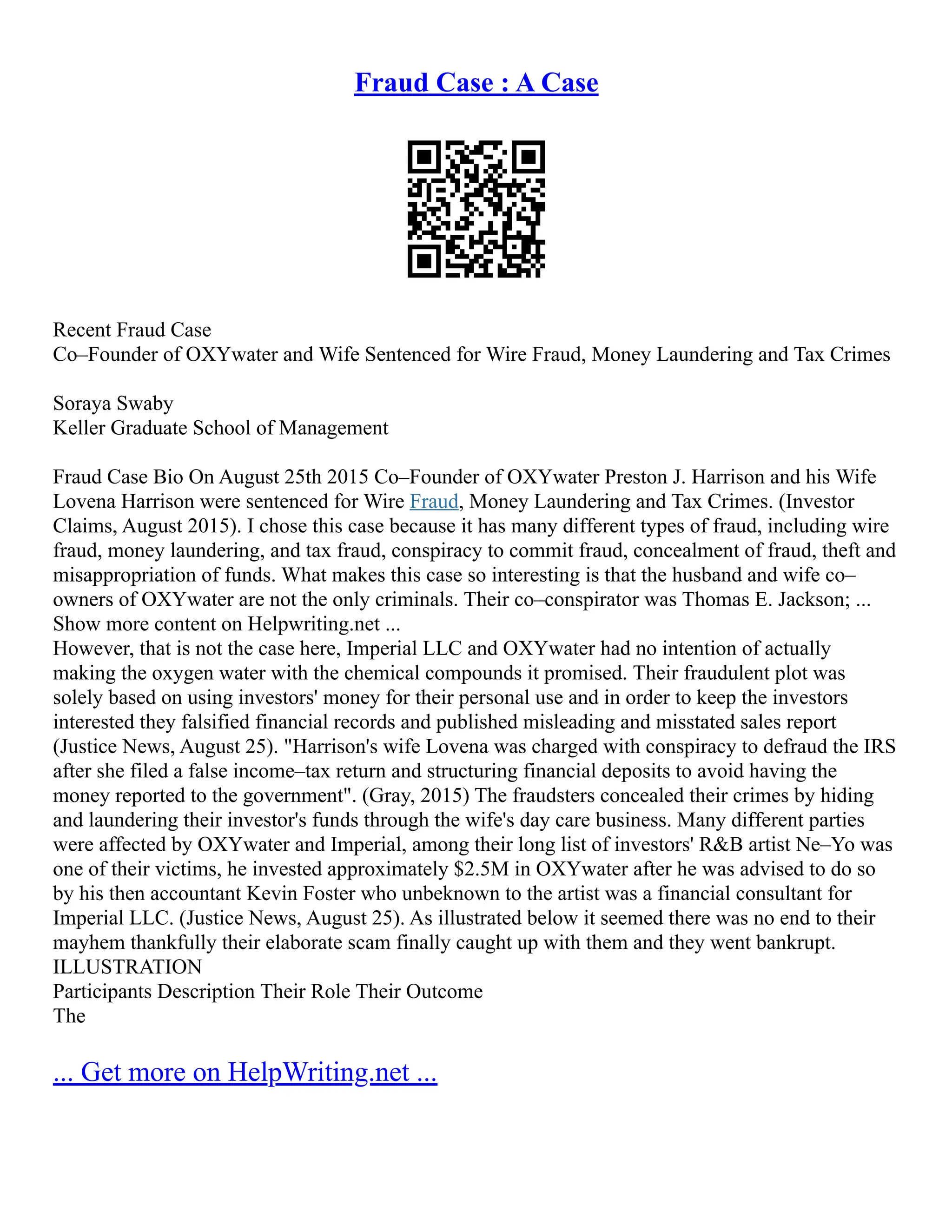 Fraud Case : A Case
Recent Fraud Case
Co–Founder of OXYwater and Wife Sentenced for Wire Fraud, Money Laundering and Tax Crimes
Soraya Swaby
Keller Graduate School of Management
Fraud Case Bio On August 25th 2015 Co–Founder of OXYwater Preston J. Harrison and his Wife
Lovena Harrison were sentenced for Wire Fraud, Money Laundering and Tax Crimes. (Investor
Claims, August 2015). I chose this case because it has many different types of fraud, including wire
fraud, money laundering, and tax fraud, conspiracy to commit fraud, concealment of fraud, theft and
misappropriation of funds. What makes this case so interesting is that the husband and wife co–
owners of OXYwater are not the only criminals. Their co–conspirator was Thomas E. Jackson; ...
Show more content on Helpwriting.net ...
However, that is not the case here, Imperial LLC and OXYwater had no intention of actually
making the oxygen water with the chemical compounds it promised. Their fraudulent plot was
solely based on using investors' money for their personal use and in order to keep the investors
interested they falsified financial records and published misleading and misstated sales report
(Justice News, August 25). "Harrison's wife Lovena was charged with conspiracy to defraud the IRS
after she filed a false income–tax return and structuring financial deposits to avoid having the
money reported to the government". (Gray, 2015) The fraudsters concealed their crimes by hiding
and laundering their investor's funds through the wife's day care business. Many different parties
were affected by OXYwater and Imperial, among their long list of investors' R&B artist Ne–Yo was
one of their victims, he invested approximately $2.5M in OXYwater after he was advised to do so
by his then accountant Kevin Foster who unbeknown to the artist was a financial consultant for
Imperial LLC. (Justice News, August 25). As illustrated below it seemed there was no end to their
mayhem thankfully their elaborate scam finally caught up with them and they went bankrupt.
ILLUSTRATION
Participants Description Their Role Their Outcome
The
... Get more on HelpWriting.net ...
 
