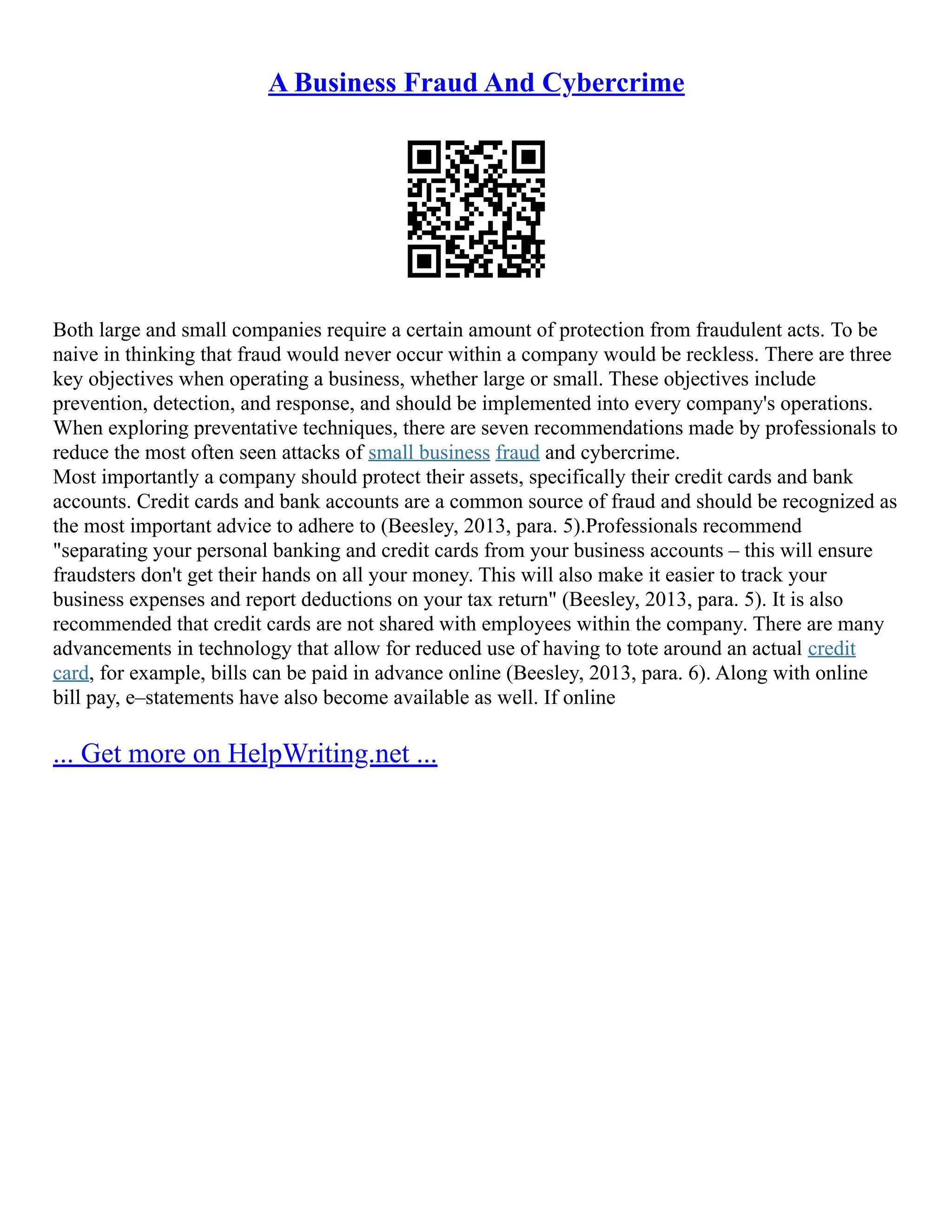 A Business Fraud And Cybercrime
Both large and small companies require a certain amount of protection from fraudulent acts. To be
naive in thinking that fraud would never occur within a company would be reckless. There are three
key objectives when operating a business, whether large or small. These objectives include
prevention, detection, and response, and should be implemented into every company's operations.
When exploring preventative techniques, there are seven recommendations made by professionals to
reduce the most often seen attacks of small business fraud and cybercrime.
Most importantly a company should protect their assets, specifically their credit cards and bank
accounts. Credit cards and bank accounts are a common source of fraud and should be recognized as
the most important advice to adhere to (Beesley, 2013, para. 5).Professionals recommend
"separating your personal banking and credit cards from your business accounts – this will ensure
fraudsters don't get their hands on all your money. This will also make it easier to track your
business expenses and report deductions on your tax return" (Beesley, 2013, para. 5). It is also
recommended that credit cards are not shared with employees within the company. There are many
advancements in technology that allow for reduced use of having to tote around an actual credit
card, for example, bills can be paid in advance online (Beesley, 2013, para. 6). Along with online
bill pay, e–statements have also become available as well. If online
... Get more on HelpWriting.net ...
 