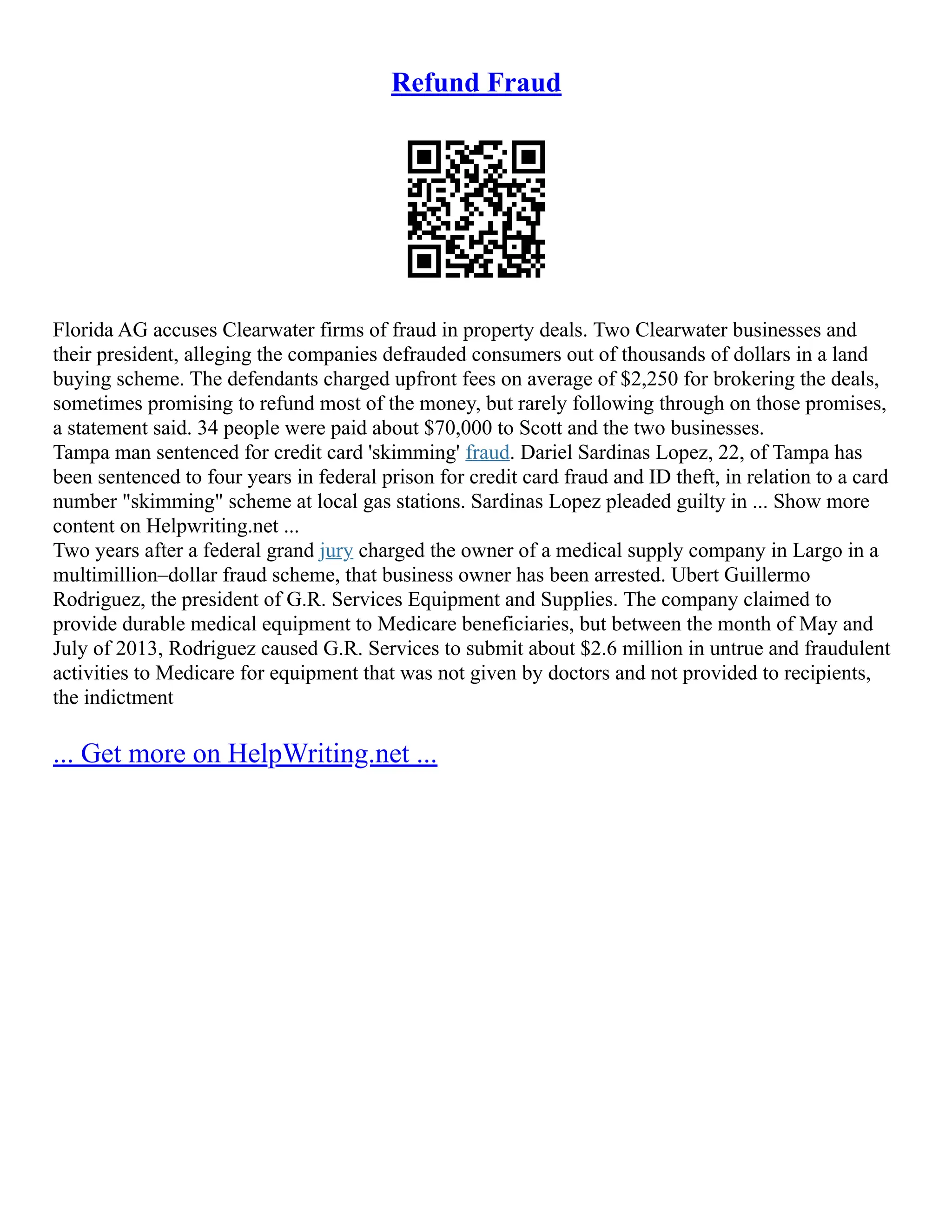 Refund Fraud
Florida AG accuses Clearwater firms of fraud in property deals. Two Clearwater businesses and
their president, alleging the companies defrauded consumers out of thousands of dollars in a land
buying scheme. The defendants charged upfront fees on average of $2,250 for brokering the deals,
sometimes promising to refund most of the money, but rarely following through on those promises,
a statement said. 34 people were paid about $70,000 to Scott and the two businesses.
Tampa man sentenced for credit card 'skimming' fraud. Dariel Sardinas Lopez, 22, of Tampa has
been sentenced to four years in federal prison for credit card fraud and ID theft, in relation to a card
number "skimming" scheme at local gas stations. Sardinas Lopez pleaded guilty in ... Show more
content on Helpwriting.net ...
Two years after a federal grand jury charged the owner of a medical supply company in Largo in a
multimillion–dollar fraud scheme, that business owner has been arrested. Ubert Guillermo
Rodriguez, the president of G.R. Services Equipment and Supplies. The company claimed to
provide durable medical equipment to Medicare beneficiaries, but between the month of May and
July of 2013, Rodriguez caused G.R. Services to submit about $2.6 million in untrue and fraudulent
activities to Medicare for equipment that was not given by doctors and not provided to recipients,
the indictment
... Get more on HelpWriting.net ...
 
