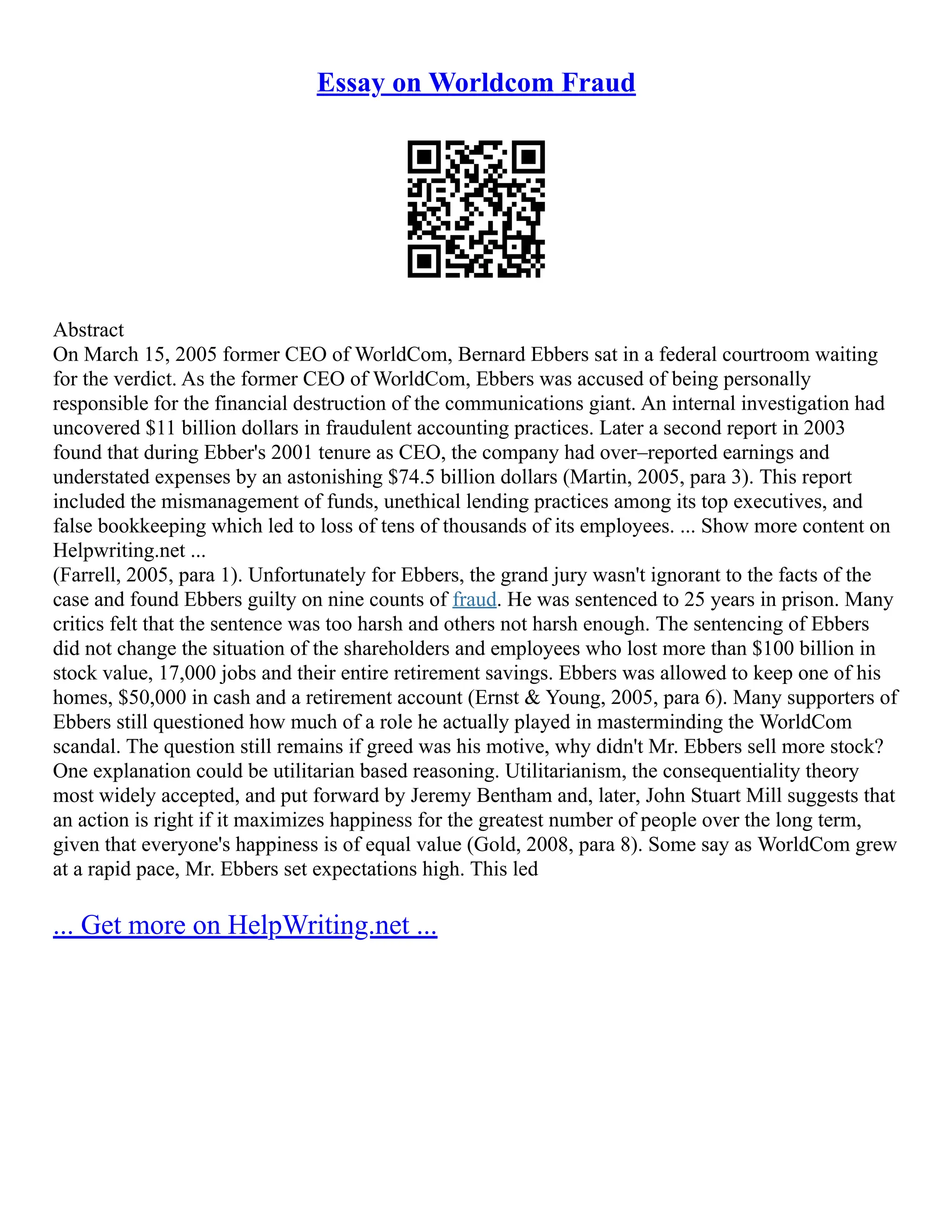Essay on Worldcom Fraud
Abstract
On March 15, 2005 former CEO of WorldCom, Bernard Ebbers sat in a federal courtroom waiting
for the verdict. As the former CEO of WorldCom, Ebbers was accused of being personally
responsible for the financial destruction of the communications giant. An internal investigation had
uncovered $11 billion dollars in fraudulent accounting practices. Later a second report in 2003
found that during Ebber's 2001 tenure as CEO, the company had over–reported earnings and
understated expenses by an astonishing $74.5 billion dollars (Martin, 2005, para 3). This report
included the mismanagement of funds, unethical lending practices among its top executives, and
false bookkeeping which led to loss of tens of thousands of its employees. ... Show more content on
Helpwriting.net ...
(Farrell, 2005, para 1). Unfortunately for Ebbers, the grand jury wasn't ignorant to the facts of the
case and found Ebbers guilty on nine counts of fraud. He was sentenced to 25 years in prison. Many
critics felt that the sentence was too harsh and others not harsh enough. The sentencing of Ebbers
did not change the situation of the shareholders and employees who lost more than $100 billion in
stock value, 17,000 jobs and their entire retirement savings. Ebbers was allowed to keep one of his
homes, $50,000 in cash and a retirement account (Ernst & Young, 2005, para 6). Many supporters of
Ebbers still questioned how much of a role he actually played in masterminding the WorldCom
scandal. The question still remains if greed was his motive, why didn't Mr. Ebbers sell more stock?
One explanation could be utilitarian based reasoning. Utilitarianism, the consequentiality theory
most widely accepted, and put forward by Jeremy Bentham and, later, John Stuart Mill suggests that
an action is right if it maximizes happiness for the greatest number of people over the long term,
given that everyone's happiness is of equal value (Gold, 2008, para 8). Some say as WorldCom grew
at a rapid pace, Mr. Ebbers set expectations high. This led
... Get more on HelpWriting.net ...
 