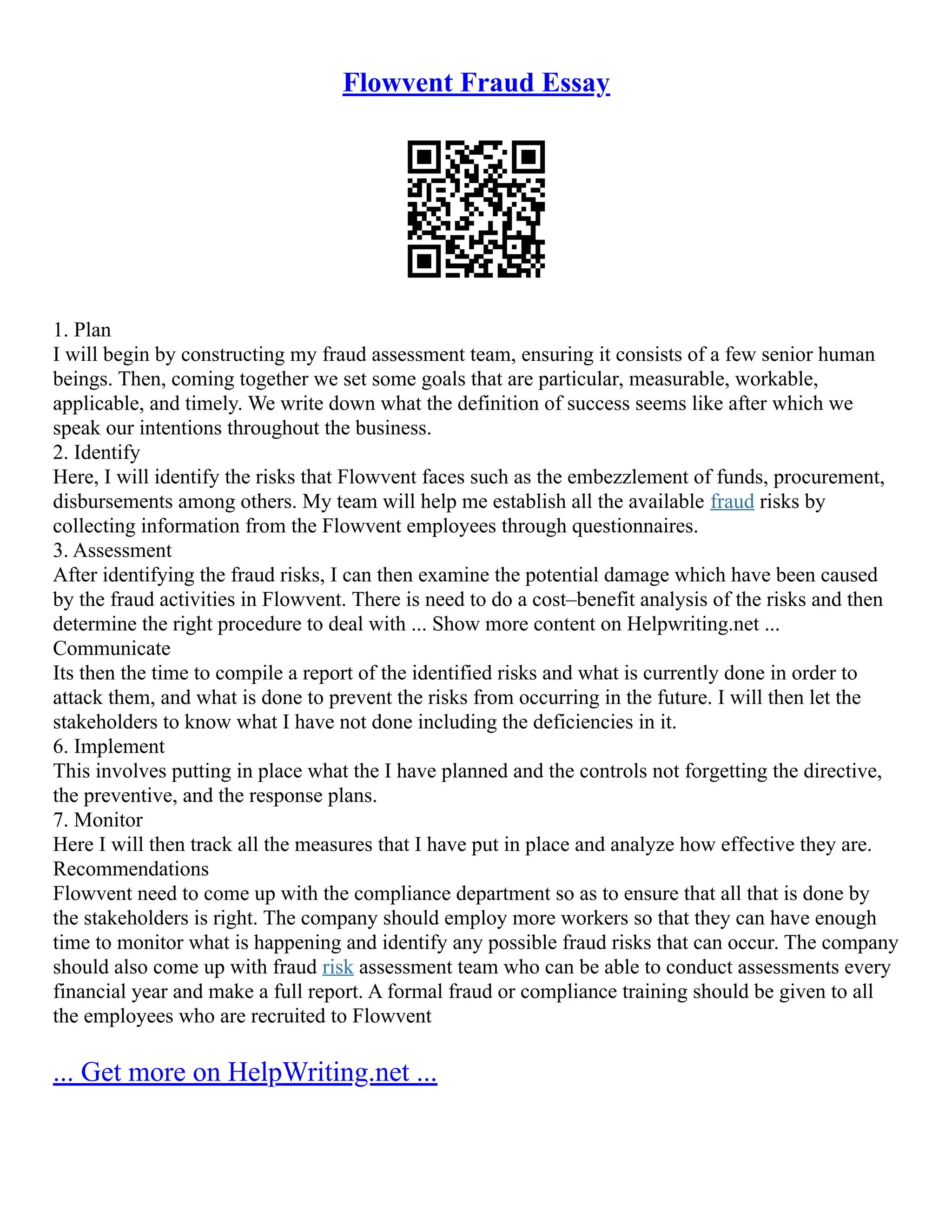 Flowvent Fraud Essay
1. Plan
I will begin by constructing my fraud assessment team, ensuring it consists of a few senior human
beings. Then, coming together we set some goals that are particular, measurable, workable,
applicable, and timely. We write down what the definition of success seems like after which we
speak our intentions throughout the business.
2. Identify
Here, I will identify the risks that Flowvent faces such as the embezzlement of funds, procurement,
disbursements among others. My team will help me establish all the available fraud risks by
collecting information from the Flowvent employees through questionnaires.
3. Assessment
After identifying the fraud risks, I can then examine the potential damage which have been caused
by the fraud activities in Flowvent. There is need to do a cost–benefit analysis of the risks and then
determine the right procedure to deal with ... Show more content on Helpwriting.net ...
Communicate
Its then the time to compile a report of the identified risks and what is currently done in order to
attack them, and what is done to prevent the risks from occurring in the future. I will then let the
stakeholders to know what I have not done including the deficiencies in it.
6. Implement
This involves putting in place what the I have planned and the controls not forgetting the directive,
the preventive, and the response plans.
7. Monitor
Here I will then track all the measures that I have put in place and analyze how effective they are.
Recommendations
Flowvent need to come up with the compliance department so as to ensure that all that is done by
the stakeholders is right. The company should employ more workers so that they can have enough
time to monitor what is happening and identify any possible fraud risks that can occur. The company
should also come up with fraud risk assessment team who can be able to conduct assessments every
financial year and make a full report. A formal fraud or compliance training should be given to all
the employees who are recruited to Flowvent
... Get more on HelpWriting.net ...
 
