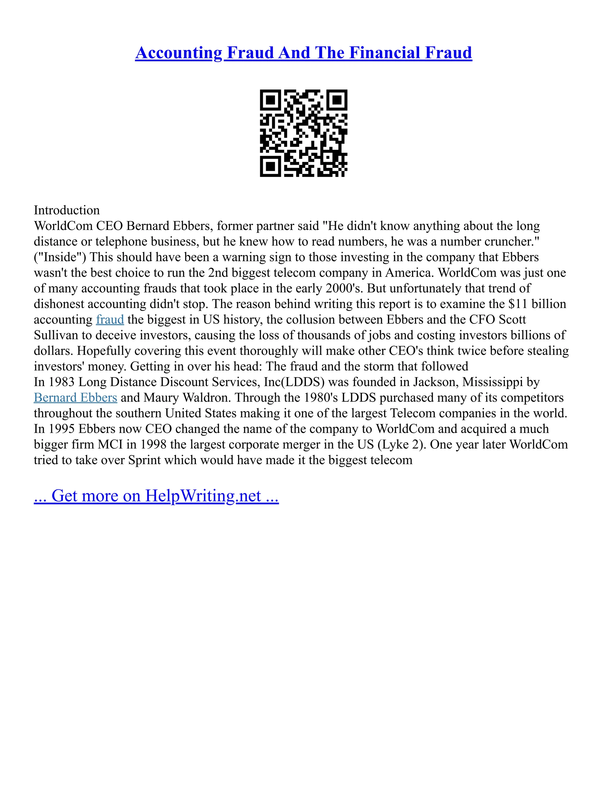 Accounting Fraud And The Financial Fraud
Introduction
WorldCom CEO Bernard Ebbers, former partner said "He didn't know anything about the long
distance or telephone business, but he knew how to read numbers, he was a number cruncher."
("Inside") This should have been a warning sign to those investing in the company that Ebbers
wasn't the best choice to run the 2nd biggest telecom company in America. WorldCom was just one
of many accounting frauds that took place in the early 2000's. But unfortunately that trend of
dishonest accounting didn't stop. The reason behind writing this report is to examine the $11 billion
accounting fraud the biggest in US history, the collusion between Ebbers and the CFO Scott
Sullivan to deceive investors, causing the loss of thousands of jobs and costing investors billions of
dollars. Hopefully covering this event thoroughly will make other CEO's think twice before stealing
investors' money. Getting in over his head: The fraud and the storm that followed
In 1983 Long Distance Discount Services, Inc(LDDS) was founded in Jackson, Mississippi by
Bernard Ebbers and Maury Waldron. Through the 1980's LDDS purchased many of its competitors
throughout the southern United States making it one of the largest Telecom companies in the world.
In 1995 Ebbers now CEO changed the name of the company to WorldCom and acquired a much
bigger firm MCI in 1998 the largest corporate merger in the US (Lyke 2). One year later WorldCom
tried to take over Sprint which would have made it the biggest telecom
... Get more on HelpWriting.net ...
 
