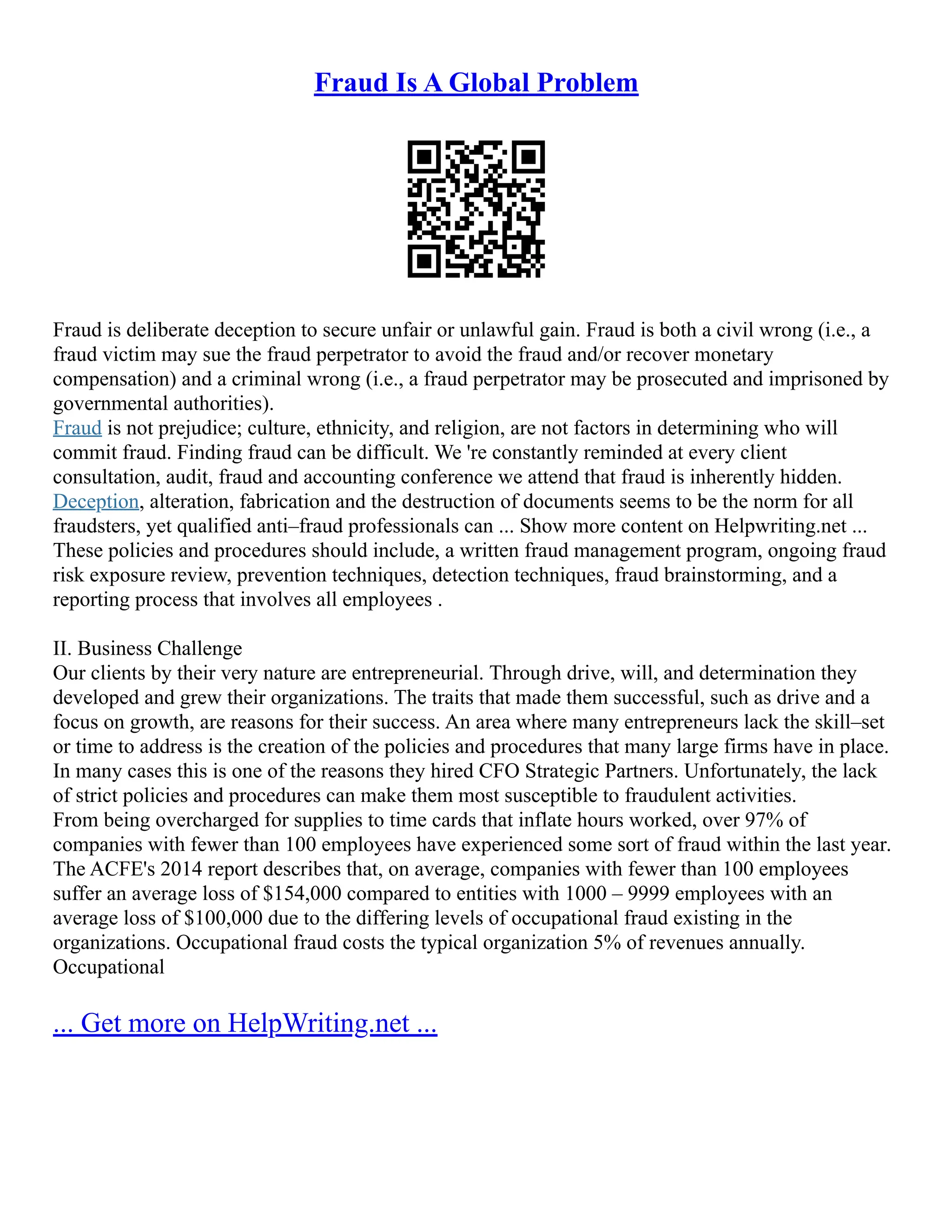 Fraud Is A Global Problem
Fraud is deliberate deception to secure unfair or unlawful gain. Fraud is both a civil wrong (i.e., a
fraud victim may sue the fraud perpetrator to avoid the fraud and/or recover monetary
compensation) and a criminal wrong (i.e., a fraud perpetrator may be prosecuted and imprisoned by
governmental authorities).
Fraud is not prejudice; culture, ethnicity, and religion, are not factors in determining who will
commit fraud. Finding fraud can be difficult. We 're constantly reminded at every client
consultation, audit, fraud and accounting conference we attend that fraud is inherently hidden.
Deception, alteration, fabrication and the destruction of documents seems to be the norm for all
fraudsters, yet qualified anti–fraud professionals can ... Show more content on Helpwriting.net ...
These policies and procedures should include, a written fraud management program, ongoing fraud
risk exposure review, prevention techniques, detection techniques, fraud brainstorming, and a
reporting process that involves all employees .
II. Business Challenge
Our clients by their very nature are entrepreneurial. Through drive, will, and determination they
developed and grew their organizations. The traits that made them successful, such as drive and a
focus on growth, are reasons for their success. An area where many entrepreneurs lack the skill–set
or time to address is the creation of the policies and procedures that many large firms have in place.
In many cases this is one of the reasons they hired CFO Strategic Partners. Unfortunately, the lack
of strict policies and procedures can make them most susceptible to fraudulent activities.
From being overcharged for supplies to time cards that inflate hours worked, over 97% of
companies with fewer than 100 employees have experienced some sort of fraud within the last year.
The ACFE's 2014 report describes that, on average, companies with fewer than 100 employees
suffer an average loss of $154,000 compared to entities with 1000 – 9999 employees with an
average loss of $100,000 due to the differing levels of occupational fraud existing in the
organizations. Occupational fraud costs the typical organization 5% of revenues annually.
Occupational
... Get more on HelpWriting.net ...
 
