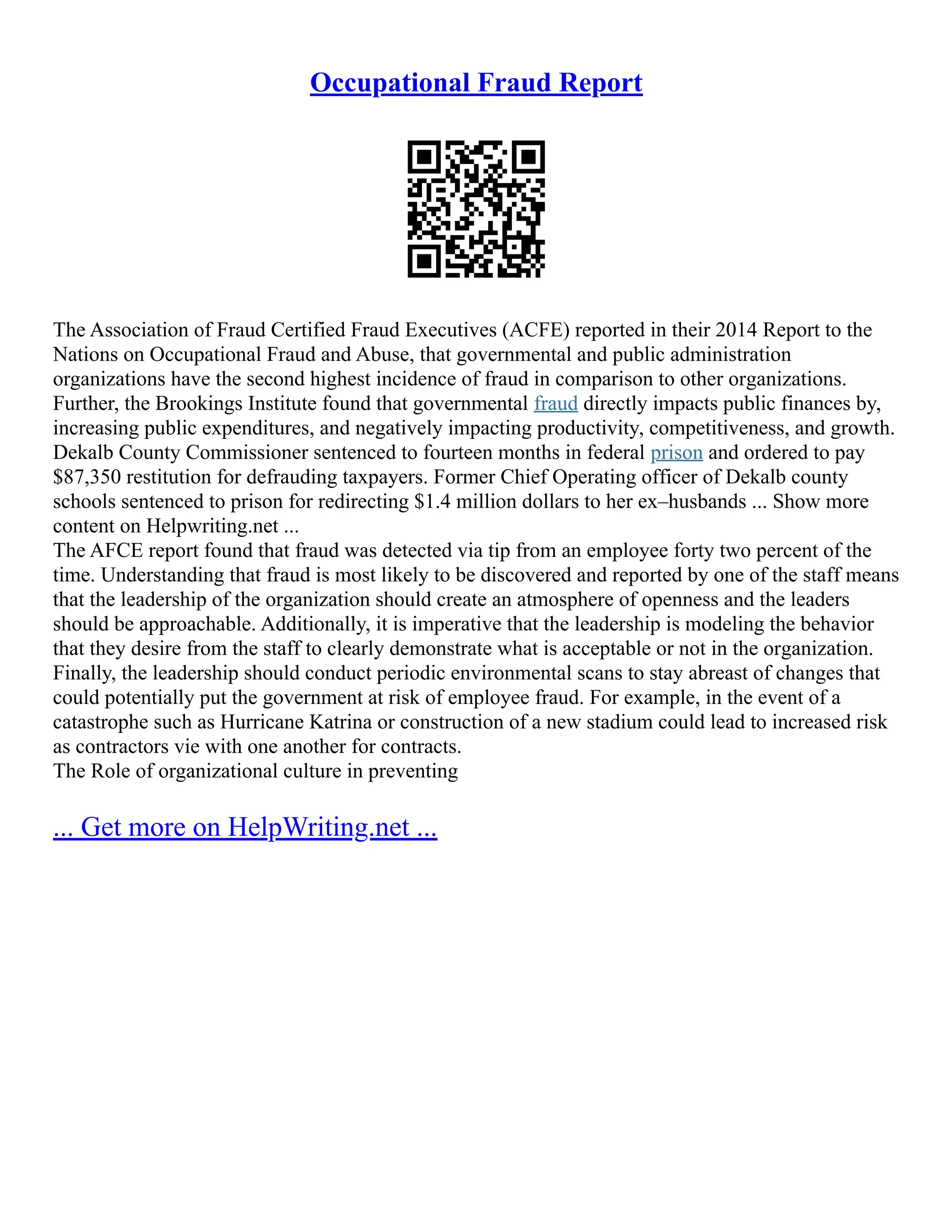 Occupational Fraud Report
The Association of Fraud Certified Fraud Executives (ACFE) reported in their 2014 Report to the
Nations on Occupational Fraud and Abuse, that governmental and public administration
organizations have the second highest incidence of fraud in comparison to other organizations.
Further, the Brookings Institute found that governmental fraud directly impacts public finances by,
increasing public expenditures, and negatively impacting productivity, competitiveness, and growth.
Dekalb County Commissioner sentenced to fourteen months in federal prison and ordered to pay
$87,350 restitution for defrauding taxpayers. Former Chief Operating officer of Dekalb county
schools sentenced to prison for redirecting $1.4 million dollars to her ex–husbands ... Show more
content on Helpwriting.net ...
The AFCE report found that fraud was detected via tip from an employee forty two percent of the
time. Understanding that fraud is most likely to be discovered and reported by one of the staff means
that the leadership of the organization should create an atmosphere of openness and the leaders
should be approachable. Additionally, it is imperative that the leadership is modeling the behavior
that they desire from the staff to clearly demonstrate what is acceptable or not in the organization.
Finally, the leadership should conduct periodic environmental scans to stay abreast of changes that
could potentially put the government at risk of employee fraud. For example, in the event of a
catastrophe such as Hurricane Katrina or construction of a new stadium could lead to increased risk
as contractors vie with one another for contracts.
The Role of organizational culture in preventing
... Get more on HelpWriting.net ...
 