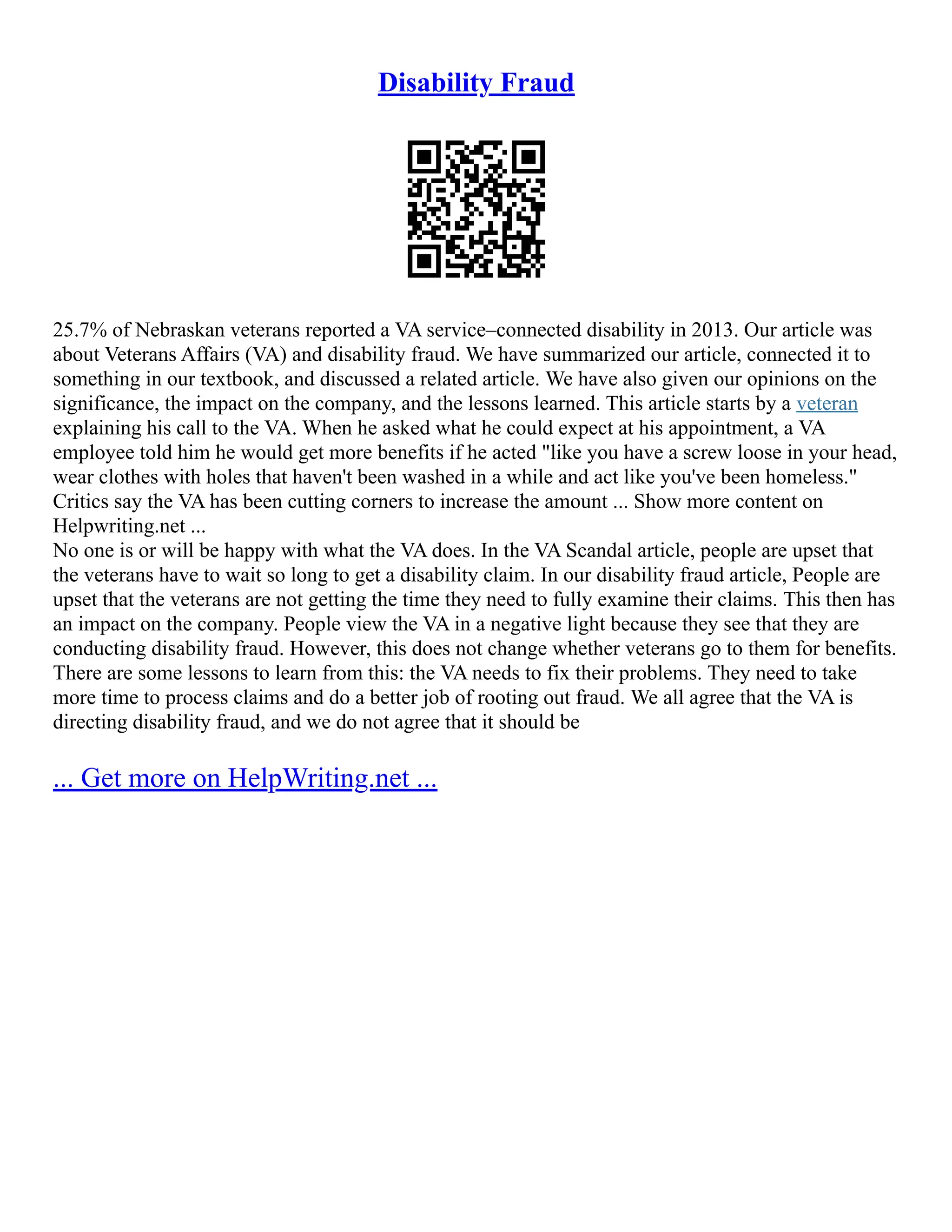Disability Fraud
25.7% of Nebraskan veterans reported a VA service–connected disability in 2013. Our article was
about Veterans Affairs (VA) and disability fraud. We have summarized our article, connected it to
something in our textbook, and discussed a related article. We have also given our opinions on the
significance, the impact on the company, and the lessons learned. This article starts by a veteran
explaining his call to the VA. When he asked what he could expect at his appointment, a VA
employee told him he would get more benefits if he acted "like you have a screw loose in your head,
wear clothes with holes that haven't been washed in a while and act like you've been homeless."
Critics say the VA has been cutting corners to increase the amount ... Show more content on
Helpwriting.net ...
No one is or will be happy with what the VA does. In the VA Scandal article, people are upset that
the veterans have to wait so long to get a disability claim. In our disability fraud article, People are
upset that the veterans are not getting the time they need to fully examine their claims. This then has
an impact on the company. People view the VA in a negative light because they see that they are
conducting disability fraud. However, this does not change whether veterans go to them for benefits.
There are some lessons to learn from this: the VA needs to fix their problems. They need to take
more time to process claims and do a better job of rooting out fraud. We all agree that the VA is
directing disability fraud, and we do not agree that it should be
... Get more on HelpWriting.net ...
 