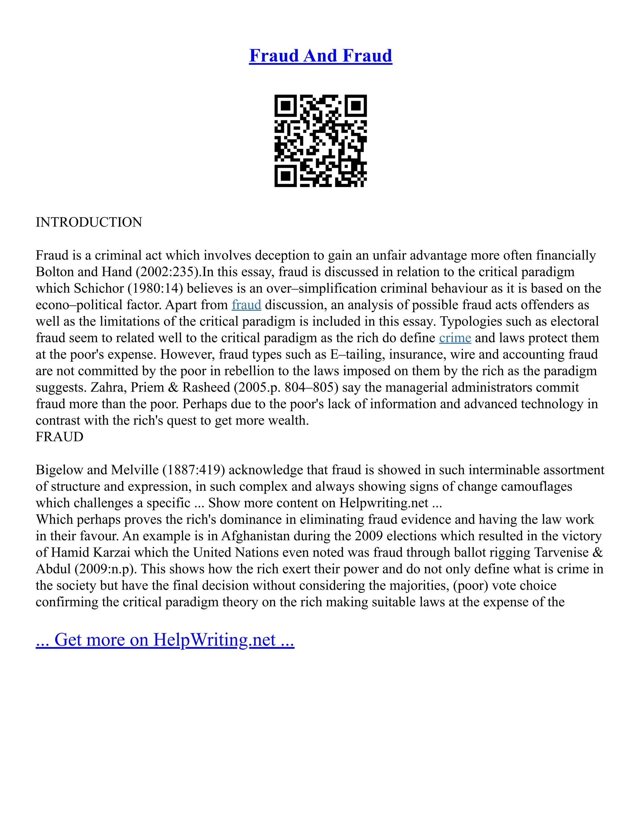 Fraud And Fraud
INTRODUCTION
Fraud is a criminal act which involves deception to gain an unfair advantage more often financially
Bolton and Hand (2002:235).In this essay, fraud is discussed in relation to the critical paradigm
which Schichor (1980:14) believes is an over–simplification criminal behaviour as it is based on the
econo–political factor. Apart from fraud discussion, an analysis of possible fraud acts offenders as
well as the limitations of the critical paradigm is included in this essay. Typologies such as electoral
fraud seem to related well to the critical paradigm as the rich do define crime and laws protect them
at the poor's expense. However, fraud types such as E–tailing, insurance, wire and accounting fraud
are not committed by the poor in rebellion to the laws imposed on them by the rich as the paradigm
suggests. Zahra, Priem & Rasheed (2005.p. 804–805) say the managerial administrators commit
fraud more than the poor. Perhaps due to the poor's lack of information and advanced technology in
contrast with the rich's quest to get more wealth.
FRAUD
Bigelow and Melville (1887:419) acknowledge that fraud is showed in such interminable assortment
of structure and expression, in such complex and always showing signs of change camouflages
which challenges a specific ... Show more content on Helpwriting.net ...
Which perhaps proves the rich's dominance in eliminating fraud evidence and having the law work
in their favour. An example is in Afghanistan during the 2009 elections which resulted in the victory
of Hamid Karzai which the United Nations even noted was fraud through ballot rigging Tarvenise &
Abdul (2009:n.p). This shows how the rich exert their power and do not only define what is crime in
the society but have the final decision without considering the majorities, (poor) vote choice
confirming the critical paradigm theory on the rich making suitable laws at the expense of the
... Get more on HelpWriting.net ...
 