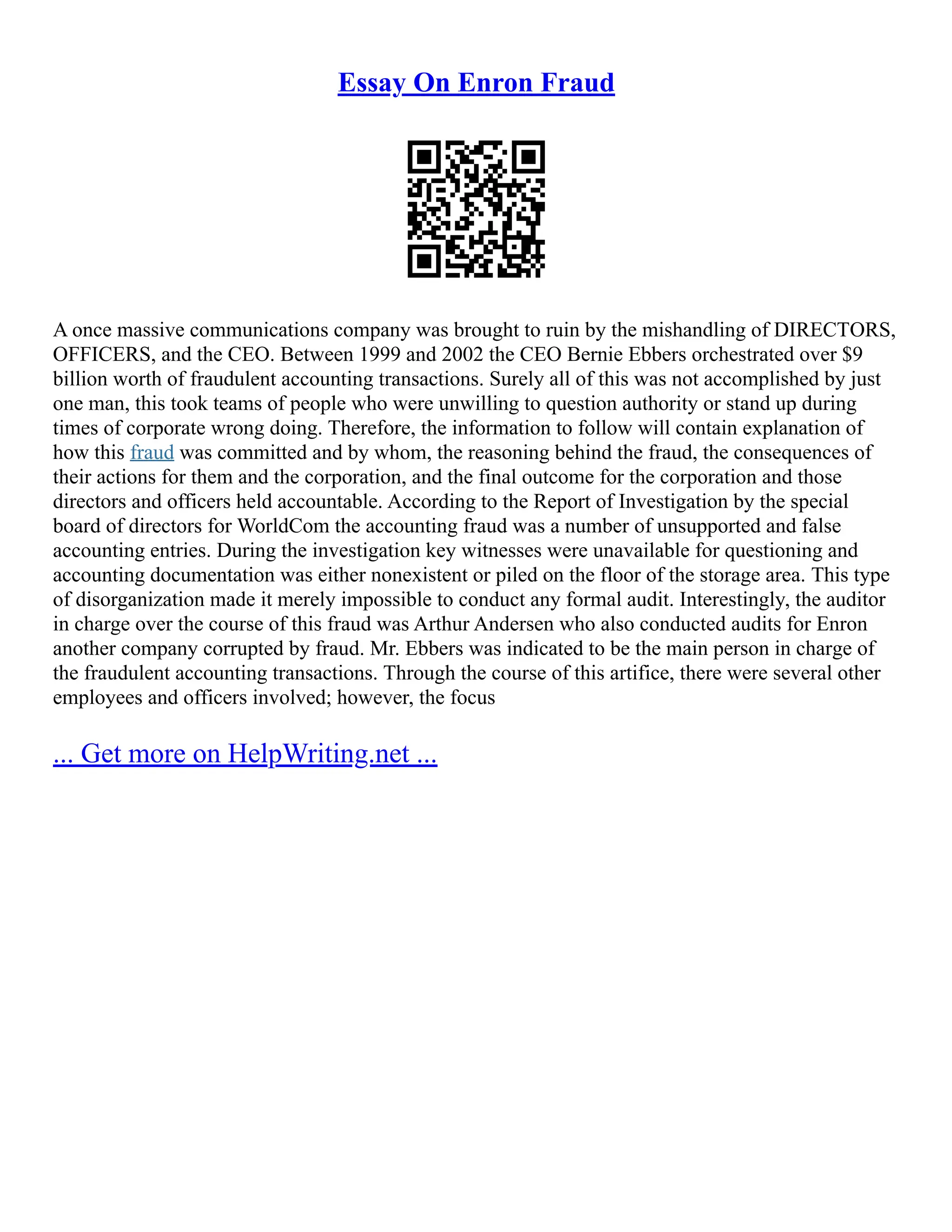 Essay On Enron Fraud
A once massive communications company was brought to ruin by the mishandling of DIRECTORS,
OFFICERS, and the CEO. Between 1999 and 2002 the CEO Bernie Ebbers orchestrated over $9
billion worth of fraudulent accounting transactions. Surely all of this was not accomplished by just
one man, this took teams of people who were unwilling to question authority or stand up during
times of corporate wrong doing. Therefore, the information to follow will contain explanation of
how this fraud was committed and by whom, the reasoning behind the fraud, the consequences of
their actions for them and the corporation, and the final outcome for the corporation and those
directors and officers held accountable. According to the Report of Investigation by the special
board of directors for WorldCom the accounting fraud was a number of unsupported and false
accounting entries. During the investigation key witnesses were unavailable for questioning and
accounting documentation was either nonexistent or piled on the floor of the storage area. This type
of disorganization made it merely impossible to conduct any formal audit. Interestingly, the auditor
in charge over the course of this fraud was Arthur Andersen who also conducted audits for Enron
another company corrupted by fraud. Mr. Ebbers was indicated to be the main person in charge of
the fraudulent accounting transactions. Through the course of this artifice, there were several other
employees and officers involved; however, the focus
... Get more on HelpWriting.net ...
 
