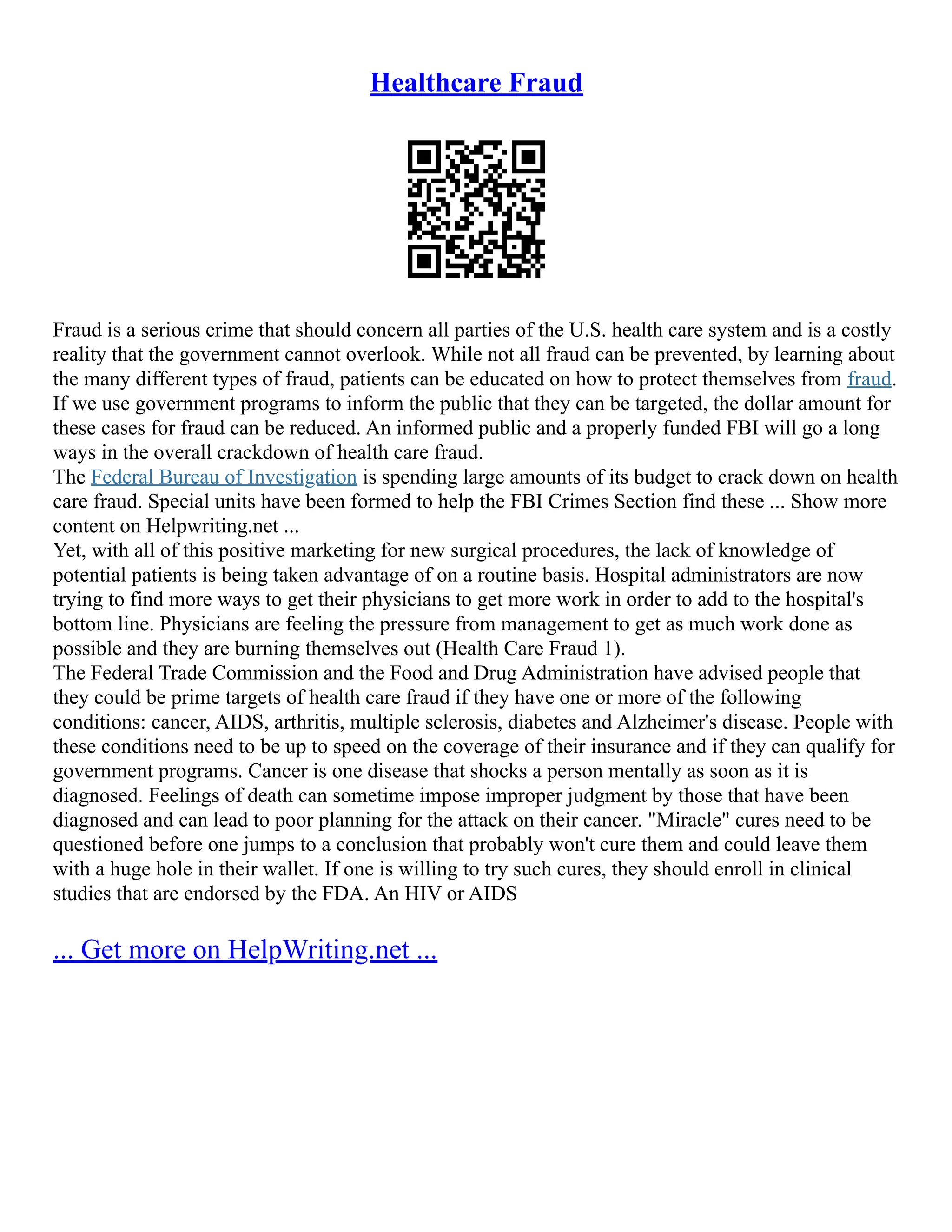 Healthcare Fraud
Fraud is a serious crime that should concern all parties of the U.S. health care system and is a costly
reality that the government cannot overlook. While not all fraud can be prevented, by learning about
the many different types of fraud, patients can be educated on how to protect themselves from fraud.
If we use government programs to inform the public that they can be targeted, the dollar amount for
these cases for fraud can be reduced. An informed public and a properly funded FBI will go a long
ways in the overall crackdown of health care fraud.
The Federal Bureau of Investigation is spending large amounts of its budget to crack down on health
care fraud. Special units have been formed to help the FBI Crimes Section find these ... Show more
content on Helpwriting.net ...
Yet, with all of this positive marketing for new surgical procedures, the lack of knowledge of
potential patients is being taken advantage of on a routine basis. Hospital administrators are now
trying to find more ways to get their physicians to get more work in order to add to the hospital's
bottom line. Physicians are feeling the pressure from management to get as much work done as
possible and they are burning themselves out (Health Care Fraud 1).
The Federal Trade Commission and the Food and Drug Administration have advised people that
they could be prime targets of health care fraud if they have one or more of the following
conditions: cancer, AIDS, arthritis, multiple sclerosis, diabetes and Alzheimer's disease. People with
these conditions need to be up to speed on the coverage of their insurance and if they can qualify for
government programs. Cancer is one disease that shocks a person mentally as soon as it is
diagnosed. Feelings of death can sometime impose improper judgment by those that have been
diagnosed and can lead to poor planning for the attack on their cancer. "Miracle" cures need to be
questioned before one jumps to a conclusion that probably won't cure them and could leave them
with a huge hole in their wallet. If one is willing to try such cures, they should enroll in clinical
studies that are endorsed by the FDA. An HIV or AIDS
... Get more on HelpWriting.net ...
 