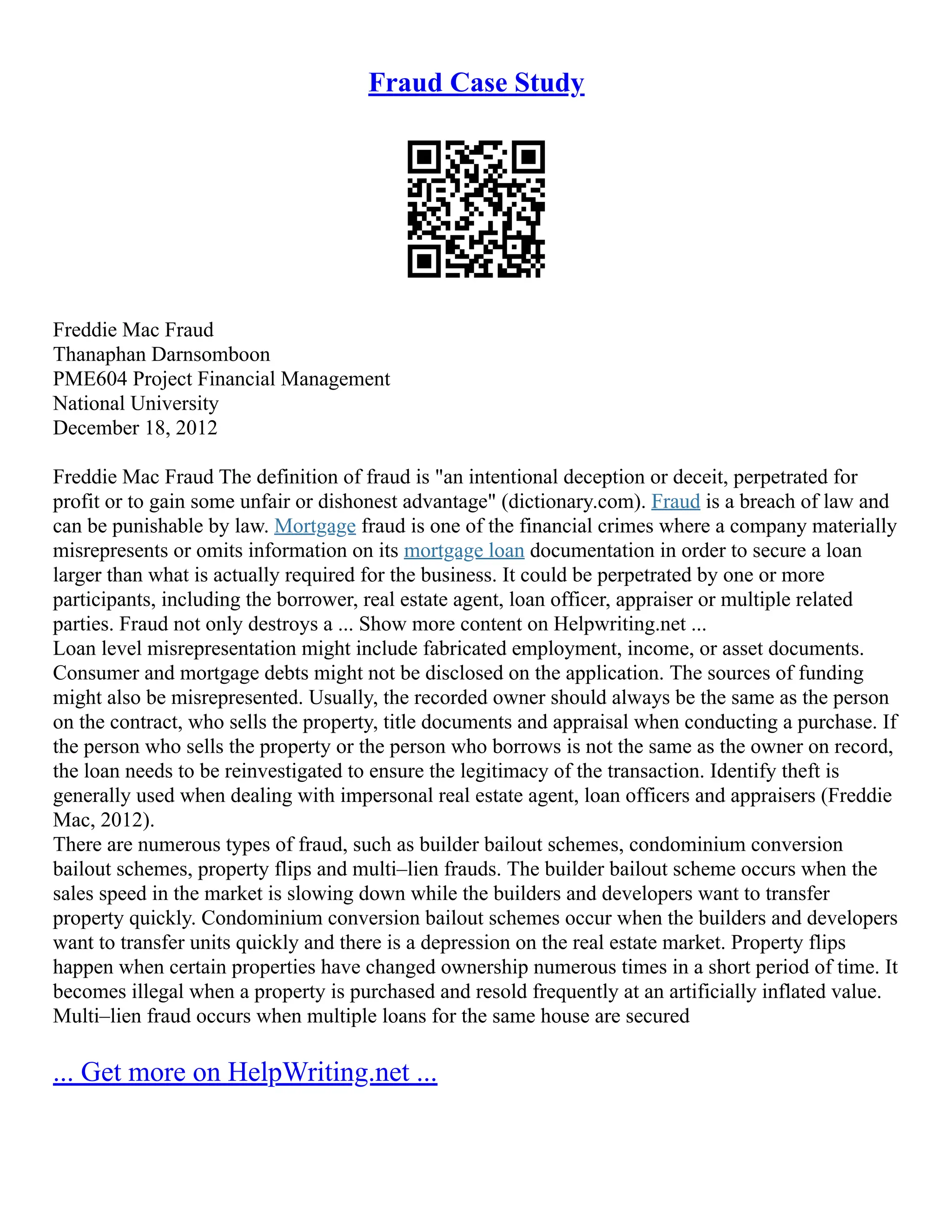 Fraud Case Study
Freddie Mac Fraud
Thanaphan Darnsomboon
PME604 Project Financial Management
National University
December 18, 2012
Freddie Mac Fraud The definition of fraud is "an intentional deception or deceit, perpetrated for
profit or to gain some unfair or dishonest advantage" (dictionary.com). Fraud is a breach of law and
can be punishable by law. Mortgage fraud is one of the financial crimes where a company materially
misrepresents or omits information on its mortgage loan documentation in order to secure a loan
larger than what is actually required for the business. It could be perpetrated by one or more
participants, including the borrower, real estate agent, loan officer, appraiser or multiple related
parties. Fraud not only destroys a ... Show more content on Helpwriting.net ...
Loan level misrepresentation might include fabricated employment, income, or asset documents.
Consumer and mortgage debts might not be disclosed on the application. The sources of funding
might also be misrepresented. Usually, the recorded owner should always be the same as the person
on the contract, who sells the property, title documents and appraisal when conducting a purchase. If
the person who sells the property or the person who borrows is not the same as the owner on record,
the loan needs to be reinvestigated to ensure the legitimacy of the transaction. Identify theft is
generally used when dealing with impersonal real estate agent, loan officers and appraisers (Freddie
Mac, 2012).
There are numerous types of fraud, such as builder bailout schemes, condominium conversion
bailout schemes, property flips and multi–lien frauds. The builder bailout scheme occurs when the
sales speed in the market is slowing down while the builders and developers want to transfer
property quickly. Condominium conversion bailout schemes occur when the builders and developers
want to transfer units quickly and there is a depression on the real estate market. Property flips
happen when certain properties have changed ownership numerous times in a short period of time. It
becomes illegal when a property is purchased and resold frequently at an artificially inflated value.
Multi–lien fraud occurs when multiple loans for the same house are secured
... Get more on HelpWriting.net ...
 
