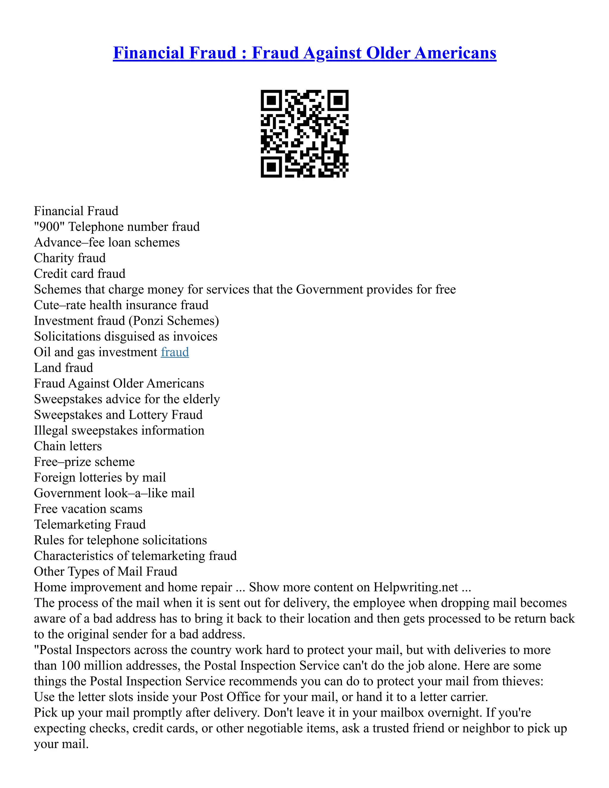 Financial Fraud : Fraud Against Older Americans
Financial Fraud
"900" Telephone number fraud
Advance–fee loan schemes
Charity fraud
Credit card fraud
Schemes that charge money for services that the Government provides for free
Cute–rate health insurance fraud
Investment fraud (Ponzi Schemes)
Solicitations disguised as invoices
Oil and gas investment fraud
Land fraud
Fraud Against Older Americans
Sweepstakes advice for the elderly
Sweepstakes and Lottery Fraud
Illegal sweepstakes information
Chain letters
Free–prize scheme
Foreign lotteries by mail
Government look–a–like mail
Free vacation scams
Telemarketing Fraud
Rules for telephone solicitations
Characteristics of telemarketing fraud
Other Types of Mail Fraud
Home improvement and home repair ... Show more content on Helpwriting.net ...
The process of the mail when it is sent out for delivery, the employee when dropping mail becomes
aware of a bad address has to bring it back to their location and then gets processed to be return back
to the original sender for a bad address.
"Postal Inspectors across the country work hard to protect your mail, but with deliveries to more
than 100 million addresses, the Postal Inspection Service can't do the job alone. Here are some
things the Postal Inspection Service recommends you can do to protect your mail from thieves:
Use the letter slots inside your Post Office for your mail, or hand it to a letter carrier.
Pick up your mail promptly after delivery. Don't leave it in your mailbox overnight. If you're
expecting checks, credit cards, or other negotiable items, ask a trusted friend or neighbor to pick up
your mail.
 