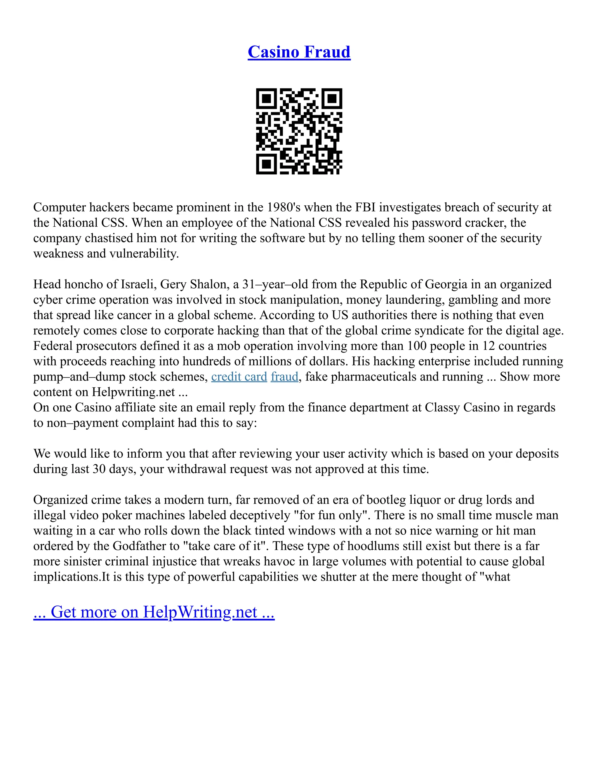 Casino Fraud
Computer hackers became prominent in the 1980's when the FBI investigates breach of security at
the National CSS. When an employee of the National CSS revealed his password cracker, the
company chastised him not for writing the software but by no telling them sooner of the security
weakness and vulnerability.
Head honcho of Israeli, Gery Shalon, a 31–year–old from the Republic of Georgia in an organized
cyber crime operation was involved in stock manipulation, money laundering, gambling and more
that spread like cancer in a global scheme. According to US authorities there is nothing that even
remotely comes close to corporate hacking than that of the global crime syndicate for the digital age.
Federal prosecutors defined it as a mob operation involving more than 100 people in 12 countries
with proceeds reaching into hundreds of millions of dollars. His hacking enterprise included running
pump–and–dump stock schemes, credit card fraud, fake pharmaceuticals and running ... Show more
content on Helpwriting.net ...
On one Casino affiliate site an email reply from the finance department at Classy Casino in regards
to non–payment complaint had this to say:
We would like to inform you that after reviewing your user activity which is based on your deposits
during last 30 days, your withdrawal request was not approved at this time.
Organized crime takes a modern turn, far removed of an era of bootleg liquor or drug lords and
illegal video poker machines labeled deceptively "for fun only". There is no small time muscle man
waiting in a car who rolls down the black tinted windows with a not so nice warning or hit man
ordered by the Godfather to "take care of it". These type of hoodlums still exist but there is a far
more sinister criminal injustice that wreaks havoc in large volumes with potential to cause global
implications.It is this type of powerful capabilities we shutter at the mere thought of "what
... Get more on HelpWriting.net ...
 