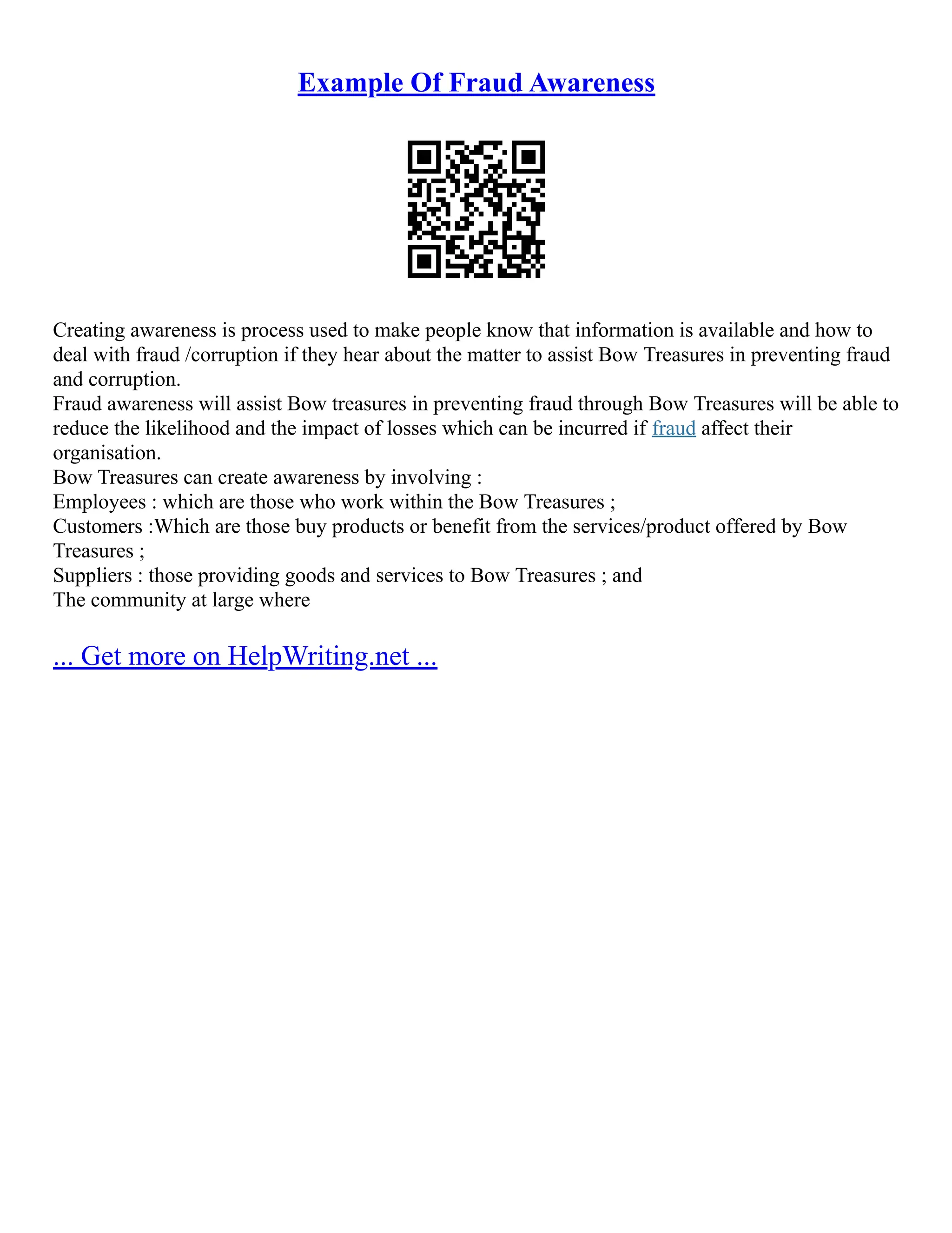 Example Of Fraud Awareness
Creating awareness is process used to make people know that information is available and how to
deal with fraud /corruption if they hear about the matter to assist Bow Treasures in preventing fraud
and corruption.
Fraud awareness will assist Bow treasures in preventing fraud through Bow Treasures will be able to
reduce the likelihood and the impact of losses which can be incurred if fraud affect their
organisation.
Bow Treasures can create awareness by involving :
Employees : which are those who work within the Bow Treasures ;
Customers :Which are those buy products or benefit from the services/product offered by Bow
Treasures ;
Suppliers : those providing goods and services to Bow Treasures ; and
The community at large where
... Get more on HelpWriting.net ...
 