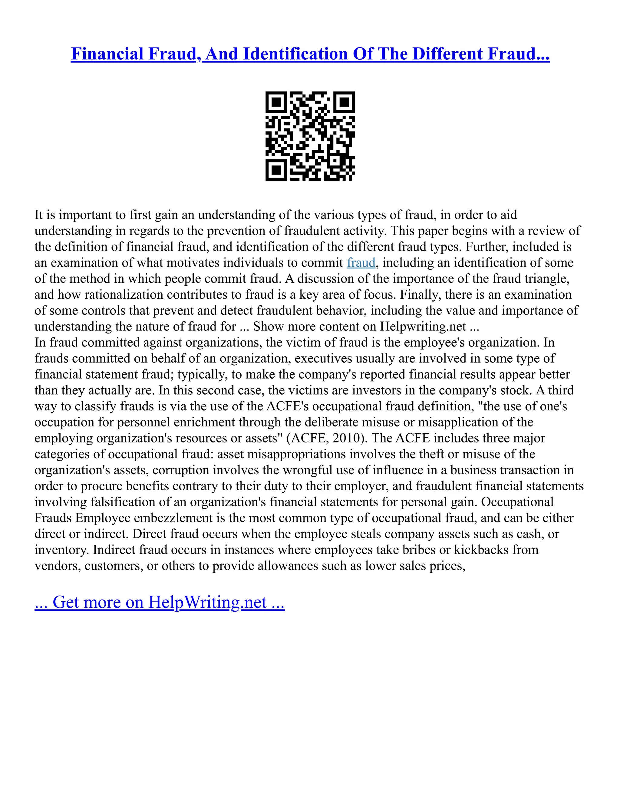 Financial Fraud, And Identification Of The Different Fraud...
It is important to first gain an understanding of the various types of fraud, in order to aid
understanding in regards to the prevention of fraudulent activity. This paper begins with a review of
the definition of financial fraud, and identification of the different fraud types. Further, included is
an examination of what motivates individuals to commit fraud, including an identification of some
of the method in which people commit fraud. A discussion of the importance of the fraud triangle,
and how rationalization contributes to fraud is a key area of focus. Finally, there is an examination
of some controls that prevent and detect fraudulent behavior, including the value and importance of
understanding the nature of fraud for ... Show more content on Helpwriting.net ...
In fraud committed against organizations, the victim of fraud is the employee's organization. In
frauds committed on behalf of an organization, executives usually are involved in some type of
financial statement fraud; typically, to make the company's reported financial results appear better
than they actually are. In this second case, the victims are investors in the company's stock. A third
way to classify frauds is via the use of the ACFE's occupational fraud definition, "the use of one's
occupation for personnel enrichment through the deliberate misuse or misapplication of the
employing organization's resources or assets" (ACFE, 2010). The ACFE includes three major
categories of occupational fraud: asset misappropriations involves the theft or misuse of the
organization's assets, corruption involves the wrongful use of influence in a business transaction in
order to procure benefits contrary to their duty to their employer, and fraudulent financial statements
involving falsification of an organization's financial statements for personal gain. Occupational
Frauds Employee embezzlement is the most common type of occupational fraud, and can be either
direct or indirect. Direct fraud occurs when the employee steals company assets such as cash, or
inventory. Indirect fraud occurs in instances where employees take bribes or kickbacks from
vendors, customers, or others to provide allowances such as lower sales prices,
... Get more on HelpWriting.net ...
 
