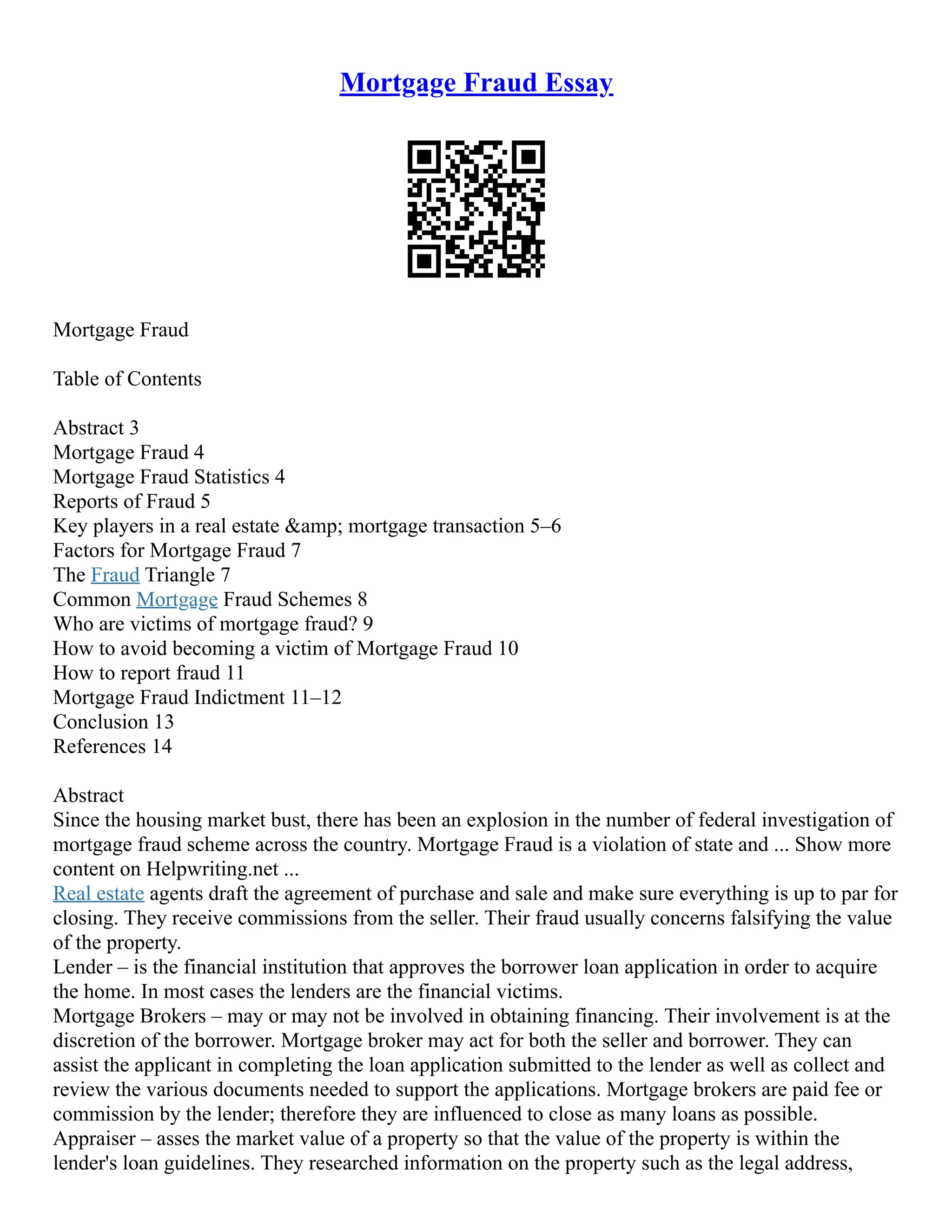 Mortgage Fraud Essay
Mortgage Fraud
Table of Contents
Abstract 3
Mortgage Fraud 4
Mortgage Fraud Statistics 4
Reports of Fraud 5
Key players in a real estate &amp; mortgage transaction 5–6
Factors for Mortgage Fraud 7
The Fraud Triangle 7
Common Mortgage Fraud Schemes 8
Who are victims of mortgage fraud? 9
How to avoid becoming a victim of Mortgage Fraud 10
How to report fraud 11
Mortgage Fraud Indictment 11–12
Conclusion 13
References 14
Abstract
Since the housing market bust, there has been an explosion in the number of federal investigation of
mortgage fraud scheme across the country. Mortgage Fraud is a violation of state and ... Show more
content on Helpwriting.net ...
Real estate agents draft the agreement of purchase and sale and make sure everything is up to par for
closing. They receive commissions from the seller. Their fraud usually concerns falsifying the value
of the property.
Lender – is the financial institution that approves the borrower loan application in order to acquire
the home. In most cases the lenders are the financial victims.
Mortgage Brokers – may or may not be involved in obtaining financing. Their involvement is at the
discretion of the borrower. Mortgage broker may act for both the seller and borrower. They can
assist the applicant in completing the loan application submitted to the lender as well as collect and
review the various documents needed to support the applications. Mortgage brokers are paid fee or
commission by the lender; therefore they are influenced to close as many loans as possible.
Appraiser – asses the market value of a property so that the value of the property is within the
lender's loan guidelines. They researched information on the property such as the legal address,
 