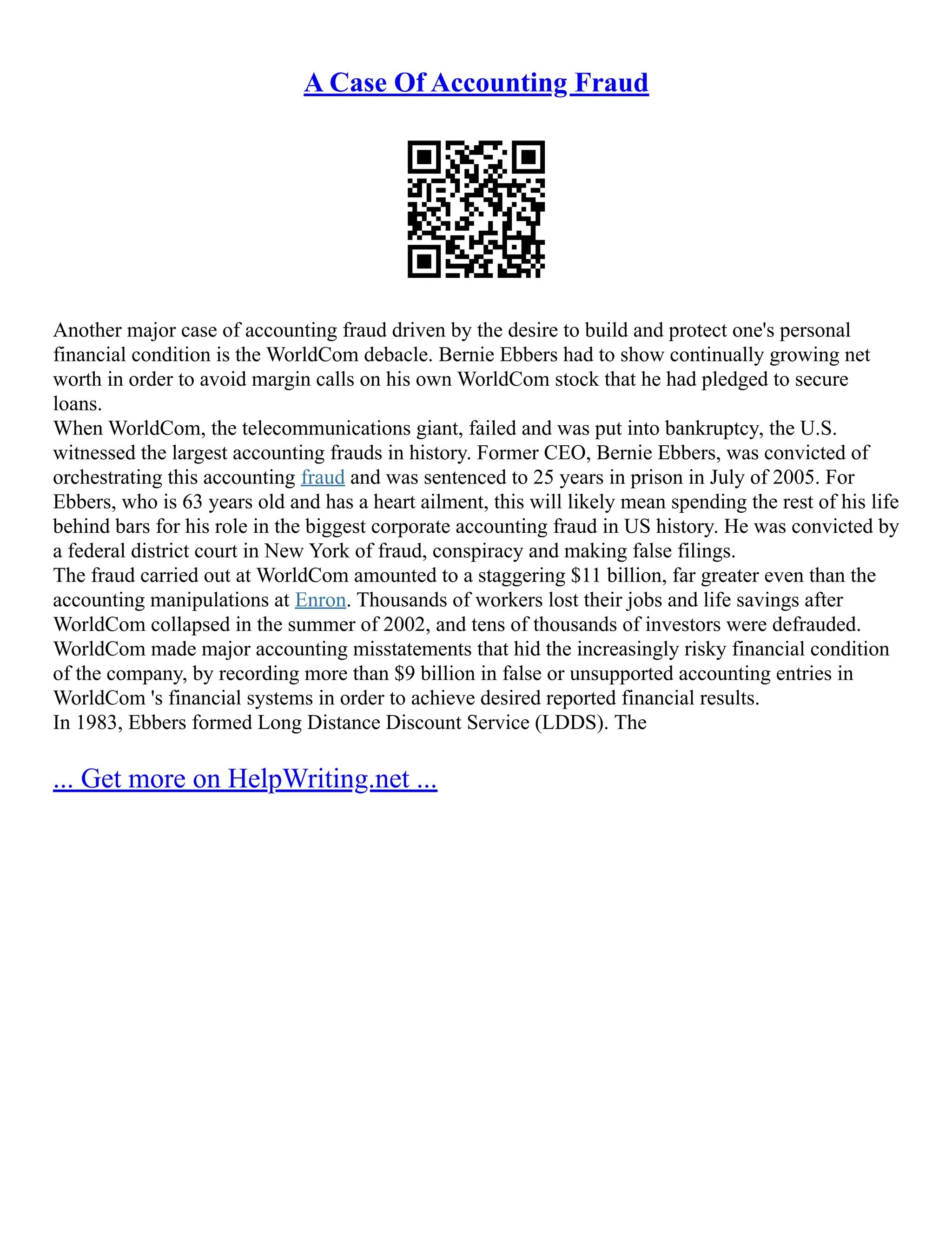 A Case Of Accounting Fraud
Another major case of accounting fraud driven by the desire to build and protect one's personal
financial condition is the WorldCom debacle. Bernie Ebbers had to show continually growing net
worth in order to avoid margin calls on his own WorldCom stock that he had pledged to secure
loans.
When WorldCom, the telecommunications giant, failed and was put into bankruptcy, the U.S.
witnessed the largest accounting frauds in history. Former CEO, Bernie Ebbers, was convicted of
orchestrating this accounting fraud and was sentenced to 25 years in prison in July of 2005. For
Ebbers, who is 63 years old and has a heart ailment, this will likely mean spending the rest of his life
behind bars for his role in the biggest corporate accounting fraud in US history. He was convicted by
a federal district court in New York of fraud, conspiracy and making false filings.
The fraud carried out at WorldCom amounted to a staggering $11 billion, far greater even than the
accounting manipulations at Enron. Thousands of workers lost their jobs and life savings after
WorldCom collapsed in the summer of 2002, and tens of thousands of investors were defrauded.
WorldCom made major accounting misstatements that hid the increasingly risky financial condition
of the company, by recording more than $9 billion in false or unsupported accounting entries in
WorldCom 's financial systems in order to achieve desired reported financial results.
In 1983, Ebbers formed Long Distance Discount Service (LDDS). The
... Get more on HelpWriting.net ...
 