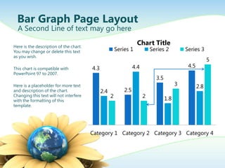 Bar Graph Page Layout
  A Second Line of text may go here

Here is the description of the chart.
                                                                   Chart Title
You may change or delete this text                      Series 1            Series 2          Series 3
as you wish.
                                                                                                           5
This chart is compatible with           4.3                       4.4                          4.5
PowerPoint 97 to 2007.
                                                                              3.5
Here is a placeholder for more text                                                       3          2.8
and description of the chart.                 2.4           2.5
Changing this text will not interfere               2                   2           1.8
with the formatting of this
template.




                                        Category 1 Category 2 Category 3 Category 4
 