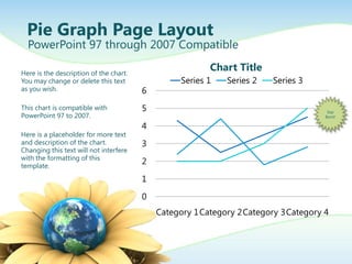 Pie Graph Page Layout
  PowerPoint 97 through 2007 Compatible

Here is the description of the chart.
                                                        Chart Title
You may change or delete this text               Series 1   Series 2   Series 3
as you wish.                            6
This chart is compatible with           5                                           Star
PowerPoint 97 to 2007.                                                             Burst!

                                        4
Here is a placeholder for more text
and description of the chart.           3
Changing this text will not interfere
with the formatting of this
template.
                                        2

                                        1

                                        0
                                            Category 1Category 2Category 3Category 4
 
