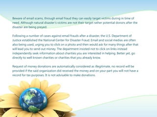 Beware of email scams, through email fraud they can easily target victims during in time of
need. Although natural disaster’s victims are not their target rather potential donors after the
disaster are being preyed.

Following a number of cases against email frauds after a disaster, the U.S. Department of
Justice established the National Center for Disaster Fraud. Email and social medias are often
also being used, urging you to click on a photo and then would ask for many things after that
will lead you to send out money. The department insisted not to click on links instead
independently seek information about charities you are interested in helping. Better yet, go
directly to well known charities or charities that you already know.

Request of money donations are automatically considered as illegitimate, no record will be
provided if the said organization did received the money and on your part you will not have a
record for tax purposes. It is not advisable to make donations.
 