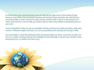 It will be hard to be rational during a time of calamity but take time to think about things
because more often than not being impulsive will worsen things. Number one rule that you
must remember is never send out or give money until the work is done or the product is at
hand. Government is sure to help you, better wait for their action before making decisions on
your own.

If you would like to help out, go to reputable charities and send out help yourselves. Help also
comes in different shapes and sizes, as much as possible avoid sending out money to help.

You must keep in mind that although there are good people out there, scammers are also not
far. It is a matter of being rational and intelligent more especially in worse times. Double check
everything first, it is better sure than sorry.
 