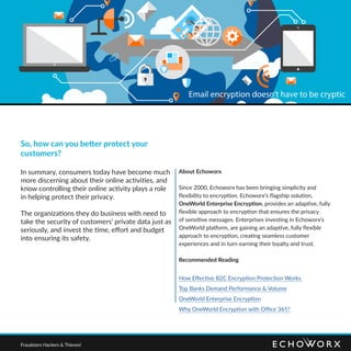 So, how can you better protect your
customers?
In summary, consumers today have become much
more discerning about their online activities, and
know controlling their online activity plays a role
in helping protect their privacy.
The organizations they do business with need to
take the security of customers’ private data just as
seriously, and invest the time, effort and budget
into ensuring its safety.
About Echoworx
Since 2000, Echoworx has been bringing simplicity and
flexibility to encryption. Echoworx’s flagship solution,
OneWorld Enterprise Encryption, provides an adaptive, fully
flexible approach to encryption that ensures the privacy
of sensitive messages. Enterprises investing in Echoworx’s
OneWorld platform, are gaining an adaptive, fully flexible
approach to encryption, creating seamless customer
experiences and in turn earning their loyalty and trust.
Recommended Reading
How Effective B2C Encryption Protection Works
Top Banks Demand Performance & Volume
OneWorld Enterprise Encryption
Why OneWorld Encryption with Office 365?
Fraudsters Hackers & Thieves!
Email encryption doesn’t have to be cryptic
 