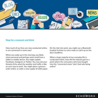 Stop for a moment and think
How much of our lives are now conducted online,
or are connected in some way?
When you wake up in the morning, you likely
check personal and perhaps work email from a
tablet or mobile device. You might update
Facebook, Instagram or Twitter. You may ask your
Amazon Echo what the weather and traffic is like
on your way to work. You might place a grocery
order online, or order a new supply of toilet paper.
On the ride into work, you might use a Bluetooth
headset to listen to voice mails or catch up on the
day’s headlines.
When a large majority of our everyday life is
conducted online, how did the industry get to a
point where the consumers who have bought
into this “connected vision” don’t feel safe being
online?
Fraudsters Hackers & Thieves!
 