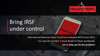 Bring IRSF
under control
International Revenue Share Fraud has increased 497% since 2013.
It is now the number 1 fraud threat to Telcos worldwide.
Let us help you fix the problem!
 