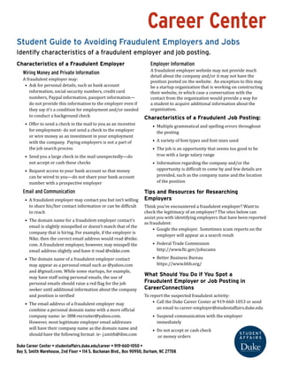 Career Center
Student Guide to Avoiding Fraudulent Employers and Jobs
Identify characteristics of a fraudulent employer and job posting.
Characteristics of a Fraudulent Employer
Wiring Money and Private Information
A fraudulent employer may:
•	 Ask for personal details, such as bank account
information, social security numbers, credit card
numbers, Paypal information, passport information—
do not provide this information to the employer even if
they say it’s a condition for employment and/or needed
to conduct a background check
•	 Offer to send a check in the mail to you as an incentive
for employment- do not send a check to the employer
or wire money as an investment in your employment
with the company. Paying employers is not a part of
the job search process
•	 Send you a large check in the mail unexpectedly—do
not accept or cash these checks
•	 Request access to your bank account so that money
can be wired to you—do not share your bank account
number with a prospective employer
Email and Communication
•	 A fraudulent employer may contact you but isn’t willing
to share his/her contact information or can be difficult
to reach
•	 The domain name for a fraudulent employer contact’s
email is slightly misspelled or doesn’t match that of the
company that is hiring. For example, if the employer is
Nike, then the correct email address would read @nike.
com. A fraudulent employer, however, may misspell the
email address slightly and have it read @nikke.com
•	 The domain name of a fraudulent employer contact
may appear as a personal email such as @yahoo.com
and @gmail.com. While some startups, for example,
may have staff using personal emails, the use of
personal emails should raise a red flag for the job
seeker until additional information about the company
and position is verified
•	 The email address of a fraudulent employer may
combine a personal domain name with a more official
company name: ie- IBM-recruiter@yahoo.com.
However, most legitimate employer email addresses
will have their company name as the domain name and
should have the following format: ie- j.smith@ibm.com
Employer Information
A fraudulent employer website may not provide much
detail about the company and/or it may not have the
position posted on the website. An exception to this may
be a startup organization that is working on constructing
their website, in which case a conversation with the
contact from the organization would provide a way for
a student to acquire additional information about the
organization.
Characteristics of a Fraudulent Job Posting:
•	 Multiple grammatical and spelling errors throughout
the posting
•	 A variety of font types and font sizes used
•	 The job is an opportunity that seems too good to be
true with a large salary range
•	 Information regarding the company and/or the
opportunity is difficult to come by and few details are
provided, such as the company name and the location
of the position
Tips and Resources for Researching
Employers
Think you’ve encountered a fraudulent employer? Want to
check the legitimacy of an employer? The sites below can
assist you with identifying employers that have been reported
as fraudulent:
•	 Google the employer. Sometimes scam reports on the
employer will appear as a search result
•	 Federal Trade Commission
http://www.ftc.gov/jobscams
•	 Better Business Bureau
https://www.bbb.org/
What Should You Do if You Spot a
Fraudulent Employer or Job Posting in
CareerConnections
To report the suspected fraudulent activity:
•	 Call the Duke Career Center at 919-660-1053 or send
an email to career-employer@studentaffairs.duke.edu
•	 Suspend communication with the employer
immediately
•	 Do not accept or cash check
or money orders
Duke Career Center • studentaffairs.duke.edu/career • 919-660-1050 •
Bay 5, Smith Warehouse, 2nd Floor • 114 S. Buchanan Blvd., Box 90950, Durham, NC 27708
 