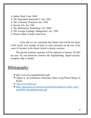 10
 Indian Penal Code, 1860
 The Negotiable Instrument’s Act, 1881
 The Consumer Protection Act, 1986
 Income Tax Act, 1961
 The Information Technology Act, 2000
 The Foreign Exchange Management Act, 1999
 Reserve Bank of India framework
From this we can concluded that Smart Card will be the future
of the world. Less number of point of scale terminals are the one of the
cause of increase in the frauds related to plastic currency.
The growth of plastic currency will be expected to increase 20-30%
per year. So, new protective features like fingerprinting, digital security,
computer chip is needed.
 http://www.bis.org/publ/bcbs24.pdf
 Rajani V. An Evaluation of Business Deals Using Plastic Money in
Kerala
 http://www.frbsf.org.
 https://popcenter.asu.edu/sites/default/files/problems/credit_card_f
raud/PDFs/Smith&Grabosky.pdf
 