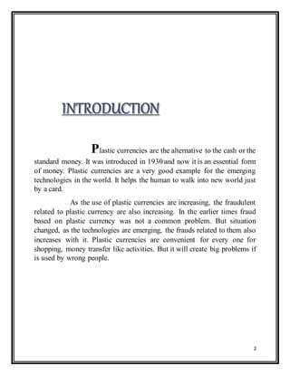 2
Plastic currencies are the alternative to the cash or the
standard money. It was introduced in 1930 and now it is an essential form
of money. Plastic currencies are a very good example for the emerging
technologies in the world. It helps the human to walk into new world just
by a card.
As the use of plastic currencies are increasing, the fraudulent
related to plastic currency are also increasing. In the earlier times fraud
based on plastic currency was not a common problem. But situation
changed, as the technologies are emerging, the frauds related to them also
increases with it. Plastic currencies are convenient for every one for
shopping, money transfer like activities. But it will create big problems if
is used by wrong people.
 