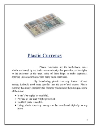 3
Plastic currencies are the hard-plastic cards
which are issued by the banks or an authority that provides certain rights
to the customer or the user, some of them helps to make payments,
entering into a secure area with many such other uses.
By introducing plastic currency instead of real
money, it should need more benefits than the use of real money. Plastic
currency has many characteristic features which make them unique. Some
of them are:
 It can’t be copied or modified.
 Privacy of the user will be protected.
 No third party is needed.
 Using plastic currency money can be transferred digitally to any
place.
 