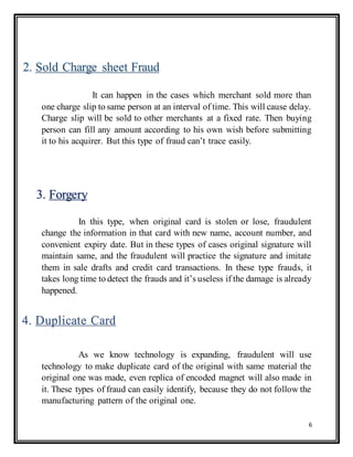 6
It can happen in the cases which merchant sold more than
one charge slip to same person at an interval of time. This will cause delay.
Charge slip will be sold to other merchants at a fixed rate. Then buying
person can fill any amount according to his own wish before submitting
it to his acquirer. But this type of fraud can’t trace easily.
In this type, when original card is stolen or lose, fraudulent
change the information in that card with new name, account number, and
convenient expiry date. But in these types of cases original signature will
maintain same, and the fraudulent will practice the signature and imitate
them in sale drafts and credit card transactions. In these type frauds, it
takes long time to detect the frauds and it’s useless if the damage is already
happened.
As we know technology is expanding, fraudulent will use
technology to make duplicate card of the original with same material the
original one was made, even replica of encoded magnet will also made in
it. These types of fraud can easily identify, because they do not follow the
manufacturing pattern of the original one.
2. Sold Charge sheet Fraud
3. Forgery
4. Duplicate Card
 