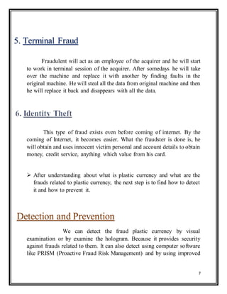 7
Fraudulent will act as an employee of the acquirer and he will start
to work in terminal session of the acquirer. After somedays he will take
over the machine and replace it with another by finding faults in the
original machine. He will steal all the data from original machine and then
he will replace it back and disappears with all the data.
This type of fraud exists even before coming of internet. By the
coming of Internet, it becomes easier. What the fraudster is done is, he
will obtain and uses innocent victim personal and account details to obtain
money, credit service, anything which value from his card.
 After understanding about what is plastic currency and what are the
frauds related to plastic currency, the next step is to find how to detect
it and how to prevent it.
We can detect the fraud plastic currency by visual
examination or by examine the hologram. Because it provides security
against frauds related to them. It can also detect using computer software
like PRISM (Proactive Fraud Risk Management) and by using improved
5. Terminal Fraud
Detection and Prevention
 