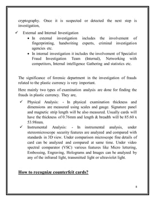 8
cryptography. Once it is suspected or detected the next step is
investigation,
 External and Internal Investigation
 In external investigation includes the involvement of
fingerprinting, handwriting experts, criminal investigation
agencies etc.
 In internal investigation it includes the involvement of Specialist
Fraud Investigation Team (Internal), Networking with
competitors, Internal intelligence Gathering and statistics etc.
The significance of forensic department in the investigation of frauds
related to the plastic currency is very important.
Here mainly two types of examination analysis are done for finding the
frauds in plastic currency. They are,
 Physical Analysis: - In physical examination thickness and
dimensions are measured using scales and gauge. Signature panel
and magnetic strip length will be also measured. Usually cards will
have the thickness of 0.76mm and length & breadth will be 85.60 x
53.98mm.
 Instrumental Analysis: - In instrumental analysis, under
stereomicroscope security features are analyzed and compared with
standards in 3D view. Under comparison microscope fine details of
card can be analyzed and compared at same time. Under video
spectral comparator (VSC) various features like Micro lettering,
Embossing, Engraving, Holograms and Images can be analyzed by
any of the infrared light, transmitted light or ultraviolet light.
How to recognize counterfeit cards?
 